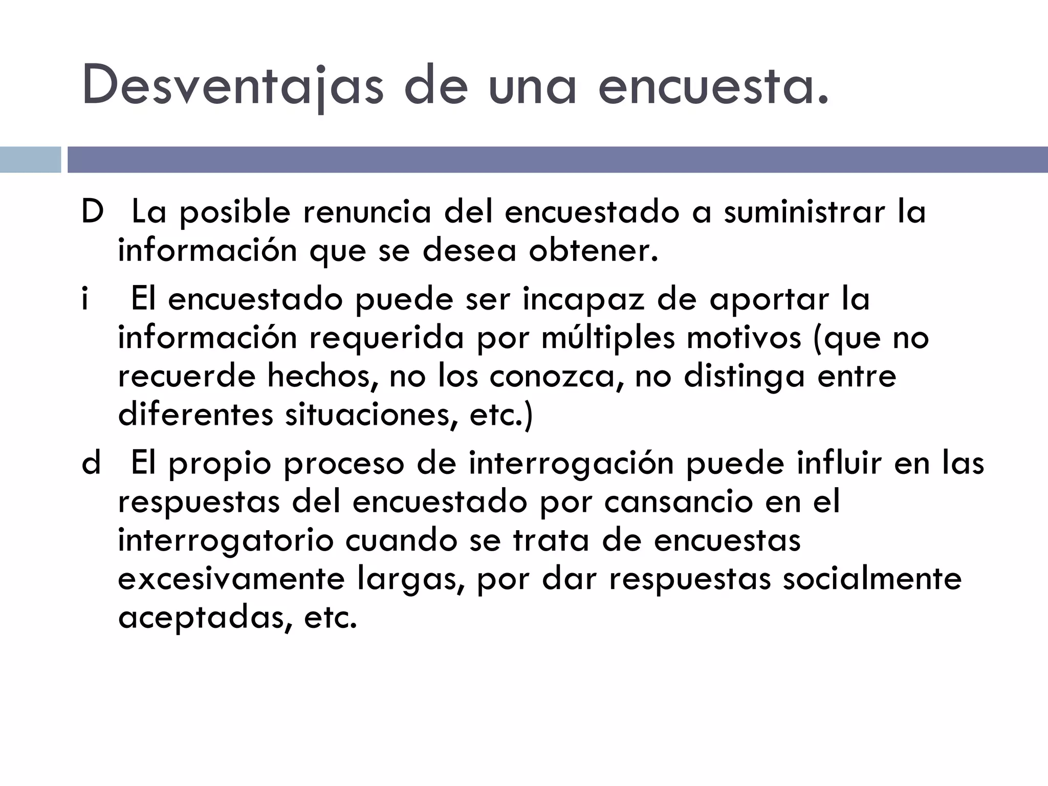 Desventajas de una encuesta.   La posible renuncia del encuestado a suministrar la información que se desea obtener.   El encuestado puede ser incapaz de aportar la información requerida por múltiples motivos (que no recuerde hechos, no los conozca, no distinga entre diferentes situaciones, etc.)   El propio proceso de interrogación puede influir en las respuestas del encuestado por cansancio en el interrogatorio cuando se trata de encuestas excesivamente largas, por dar respuestas socialmente aceptadas, etc. 