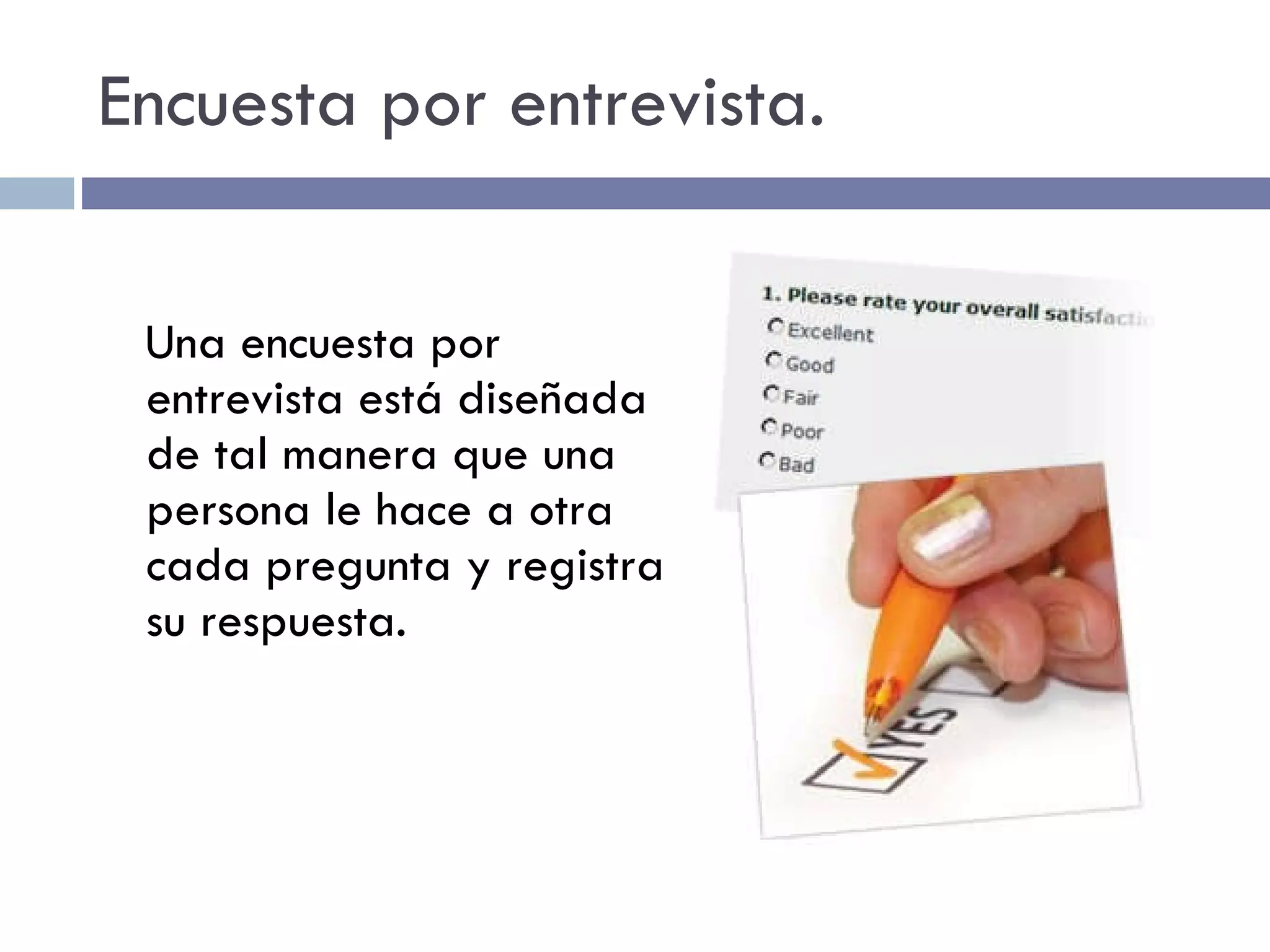 Encuesta por entrevista. Una encuesta por entrevista está diseñada de tal manera que una persona le hace a otra cada pregunta y registra su respuesta. 