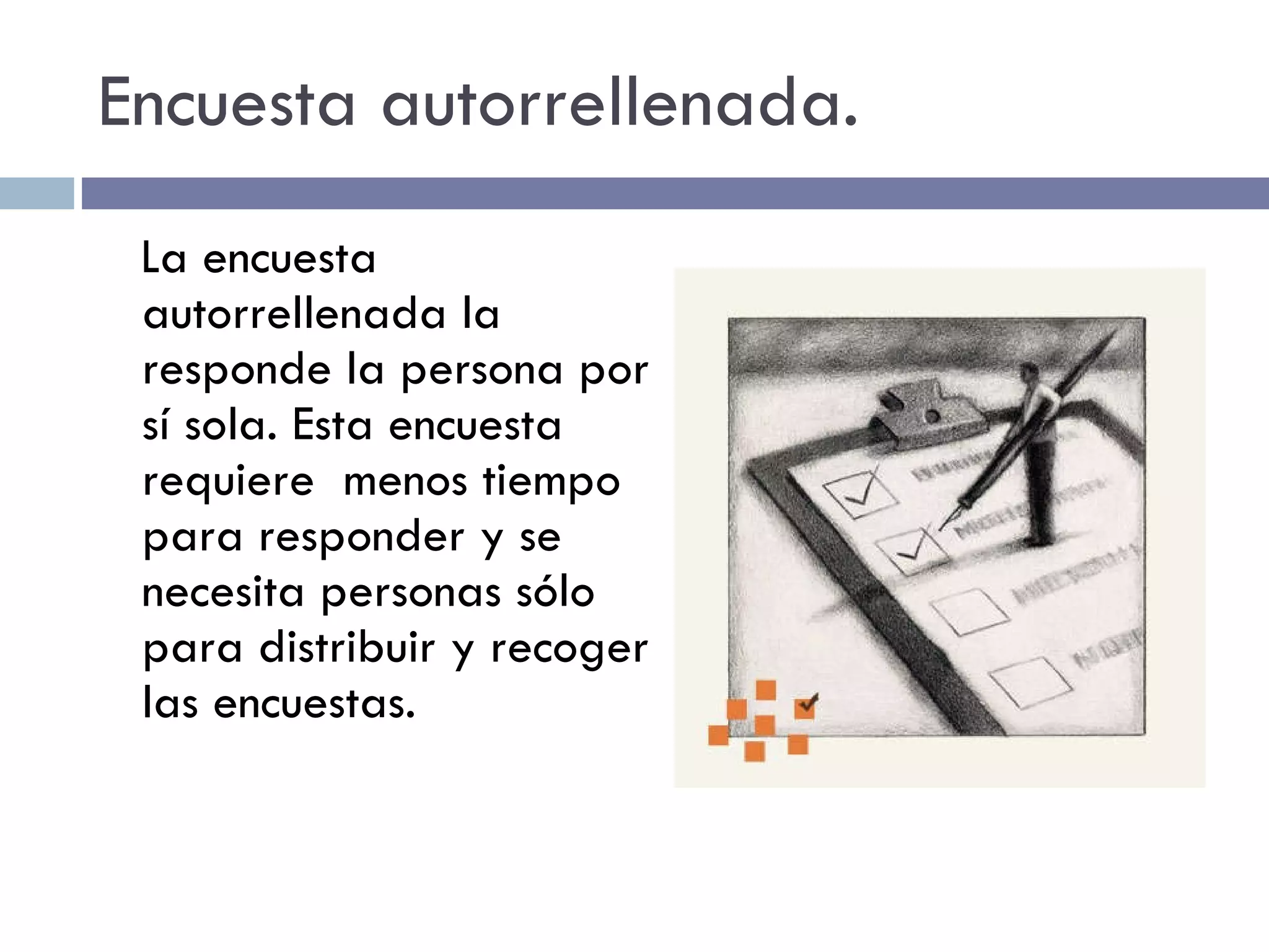 Encuesta autorrellenada. La encuesta autorrellenada la responde la persona por sí sola. Esta encuesta requiere  menos tiempo para responder y se necesita personas sólo para distribuir y recoger las encuestas. 