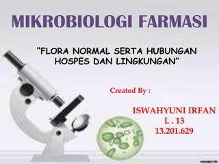 MIKROBIOLOGI FARMASI
“FLORA NORMAL SERTA HUBUNGAN
HOSPES DAN LINGKUNGAN”
Created By :
ISWAHYUNI IRFAN
L . 13
13.201.629
 