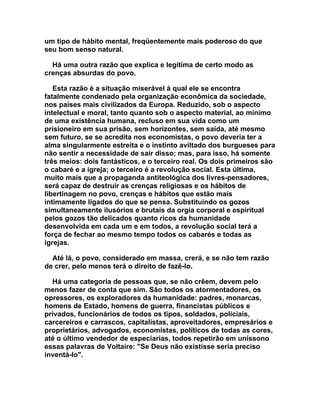 um tipo de hábito mental, freqüentemente mais poderoso do que
seu bom senso natural.

  Há uma outra razão que explica e legitima de certo modo as
crenças absurdas do povo.

   Esta razão é a situação miserável à qual ele se encontra
fatalmente condenado pela organização econômica da sociedade,
nos países mais civilizados da Europa. Reduzido, sob o aspecto
intelectual e moral, tanto quanto sob o aspecto material, ao mínimo
de uma existência humana, recluso em sua vida como um
prisioneiro em sua prisão, sem horizontes, sem saída, até mesmo
sem futuro, se se acredita nos economistas, o povo deveria ter a
alma singularmente estreita e o instinto aviltado dos burgueses para
não sentir a necessidade de sair disso; mas, para isso, há somente
três meios: dois fantásticos, e o terceiro real. Os dois primeiros são
o cabaré e a igreja; o terceiro é a revolução social. Esta última,
muito mais que a propaganda antiteológica dos livres-pensadores,
será capaz de destruir as crenças religiosas e os hábitos de
libertinagem no povo, crenças e hábitos que estão mais
intimamente ligados do que se pensa. Substituindo os gozos
simultaneamente ilusórios e brutais da orgia corporal e espiritual
pelos gozos tão delicados quanto ricos da humanidade
desenvolvida em cada um e em todos, a revolução social terá a
força de fechar ao mesmo tempo todos os cabarés e todas as
igrejas.

  Até lá, o povo, considerado em massa, crerá, e se não tem razão
de crer, pelo menos terá o direito de fazê-lo.

  Há uma categoria de pessoas que, se não crêem, devem pelo
menos fazer de conta que sim. São todos os atormentadores, os
opressores, os exploradores da humanidade: padres, monarcas,
homens de Estado, homens de guerra, financistas públicos e
privados, funcionários de todos os tipos, soldados, policiais,
carcereiros e carrascos, capitalistas, aproveitadores, empresários e
proprietários, advogados, economistas, políticos de todas as cores,
até o último vendedor de especiarias, todos repetirão em uníssono
essas palavras de Voltaire: "Se Deus não existisse seria preciso
inventá-lo".
 