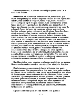 Vós compreendeis, "é preciso uma religião para o povo". E a
válvula de escape.

   Há também um número de almas honestas, mas fracas, que,
muito inteligentes para levar os dogmas cristãos a sério, rejeita-os a
retalho, mas não têm a coragem, nem a força, nem a resolução
necessária para repeli-los por atacado. Elas abandonam à crítica
todos os absurdos particulares da religião, elas desdenham de
todos os milagres, mas se agarram desesperadamente ao absurdo
principal, fontes de todos os outros, ao milagre que explica e
legitima todos os outros milagres, à existência de Deus. Seu Deus
não é, em nada, o Ser vigoroso e potente, o Deus totalmente
positivo da teologia. E um ser nebuloso, diáfano, ilusório, de tal
forma ilusório que se transforma em Nada quando se acredita tê-lo
agarrado; é uma miragem, uma pequena chama que não aquece
nem ilumina. E entretanto elas se prendem a ele, e acreditam que se
ele desaparecesse, tudo desapareceria com ele. São almas incertas,
doentes, desorientadas na civilização atual, não pertencendo nem
ao presente nem ao futuro, pálidos fantasmas eternamente
suspensos entre o céu e a terra, e ocupando, entre a política
burguesa e o socialismo do proletariado, absolutamente a mesma
posição. Elas não seu tem força para pensar até o fim, nem para
querer, nem para se decidir, e perdem seu tempo e sua ocupação
esforçando-se sempre em conciliar o inconciliável.

  Na vida pública, estas pessoas se chamam socialistas burgueses.
Nenhuma discussão é possível com elas. Elas são muito doentes.

   Mas há um pequeno número de homens ilustres, dos quais
ninguém ousará falar sem respeito, e dos quais nada poderá colocar
em dúvida nem a saúde vigorosa, nem a força de espírito, nem a boa
fé. Basta que eu cite os nomes de Mazzini, Michelet, Quinet, John
Stuart Mill [2] Almas generosas e fortes, grandes corações, grandes
espíritos, grandes escritores, o primeiro, regenerador heróico e
revolucionário de uma grande nação, são todos apóstolos do
idealismo, e desprezadores, adversários apaixonados do
materialismo, e, consequentemente, do socialismo, em filosofia
tanto quanto em política.

  É pois contra eles que é preciso discutir esta questão.

                                 ***
 