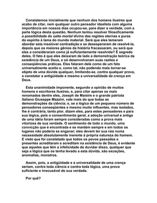 Constatemos inicialmente que nenhum dos homens ilustres que
acabo de citar, nem qualquer outro pensador idealista com alguma
importância em nossos dias ocupou-se, para dizer a verdade, com a
parte lógica desta questão. Nenhum tentou resolver filosoficamente
a possibilidade do salto mortal divino das regiões eternas e puras
do espírito à lama do mundo material. Será que eles temeram
abordar esta insolúvel contradição e se desesperaram de resolvê-la,
depois que os maiores gênios da história fracassaram, ou será que
eles a consideraram como já suficientemente resolvida? É segredo
deles. O fato é que eles deixaram de lado a demonstração teórica da
existência de um Deus, e só desenvolveram suas razões e
conseqüências práticas. Eles falaram dele como de um fato
universalmente aceito e, como tal, não podendo mais tornar-se
objeto de uma dúvida qualquer, limitando-se, contra qualquer prova,
a constatar a antigüidade e mesmo a universalidade da crença em
Deus.

   Esta unanimidade imponente, segundo a opinião de muitos
homens e escritores ilustres, e, para citar apenas os mais
renomados dentre eles, Joseph de Maistre e o grande patriota
italiano Giuseppe Mazzini, vale mais do que todas as
demonstrações da ciência; e, se a lógica de um pequeno número de
pensadores conseqüentes e mesmo muito influentes, mas isolados,
lhe é contrária, tanto pior, dizem eles, para estes pensadores e para
sua lógica, pois o consentimento geral, a adoção universal e antiga
de uma idéia foram sempre consideradas como a prova mais
vitoriosa de sua verdade. O sentimento de todo o mundo, uma
convicção que é encontrada e se mantém sempre e em todos os
lugares não poderia se enganar; eles devem ter sua raiz numa
necessidade absolutamente inerente à própria natureza do homem.
E visto que foi constatado que todos os povos passados e
presentes acreditaram e acreditam na existência de Deus, é evidente
que aqueles que têm a infelicidade de duvidar disso, qualquer que
seja a lógica que os tenha levado a esta dúvida, são exceções,
anomalias, monstros.

  Assim, pois, a antigüidade e a universalidade de uma crença
seriam, contra toda ciência e contra toda lógica, uma prova
suficiente e irrecusável de sua verdade.

  Por quê?
 