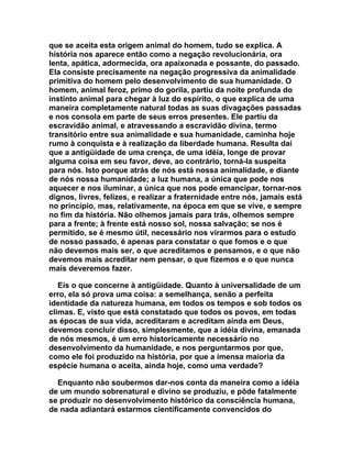 que se aceita esta origem animal do homem, tudo se explica. A
história nos aparece então como a negação revolucionária, ora
lenta, apática, adormecida, ora apaixonada e possante, do passado.
Ela consiste precisamente na negação progressiva da animalidade
primitiva do homem pelo desenvolvimento de sua humanidade. O
homem, animal feroz, primo do gorila, partiu da noite profunda do
instinto animal para chegar à luz do espírito, o que explica de uma
maneira completamente natural todas as suas divagações passadas
e nos consola em parte de seus erros presentes. Ele partiu da
escravidão animal, e atravessando a escravidão divina, termo
transitório entre sua animalidade e sua humanidade, caminha hoje
rumo à conquista e à realização da liberdade humana. Resulta daí
que a antigüidade de uma crença, de uma idéia, longe de provar
alguma coisa em seu favor, deve, ao contrário, torná-la suspeita
para nós. Isto porque atrás de nós está nossa animalidade, e diante
de nós nossa humanidade; a luz humana, a única que pode nos
aquecer e nos iluminar, a única que nos pode emancipar, tornar-nos
dignos, livres, felizes, e realizar a fraternidade entre nós, jamais está
no princípio, mas, relativamente, na época em que se vive, e sempre
no fim da história. Não olhemos jamais para trás, olhemos sempre
para a frente; à frente está nosso sol, nossa salvação; se nos é
permitido, se é mesmo útil, necessário nos virarmos para o estudo
de nosso passado, é apenas para constatar o que fomos e o que
não devemos mais ser, o que acreditamos e pensamos, e o que não
devemos mais acreditar nem pensar, o que fizemos e o que nunca
mais deveremos fazer.

   Eis o que concerne à antigüidade. Quanto à universalidade de um
erro, ela só prova uma coisa: a semelhança, senão a perfeita
identidade da natureza humana, em todos os tempos e sob todos os
climas. E, visto que está constatado que todos os povos, em todas
as épocas de sua vida, acreditaram e acreditam ainda em Deus,
devemos concluir disso, simplesmente, que a idéia divina, emanada
de nós mesmos, é um erro historicamente necessário no
desenvolvimento da humanidade, e nos perguntarmos por que,
como ele foi produzido na história, por que a imensa maioria da
espécie humana o aceita, ainda hoje, como uma verdade?

  Enquanto não soubermos dar-nos conta da maneira como a idéia
de um mundo sobrenatural e divino se produziu, e pôde fatalmente
se produzir no desenvolvimento histórico da consciência humana,
de nada adiantará estarmos cientificamente convencidos do
 