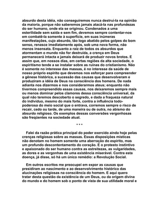 absurdo desta idéia, não conseguiremos nunca destruí-la na opinião
da maioria, porque não saberemos jamais atacá-la nas profundezas
do ser humano, onde ela se originou. Condenados a uma
esterilidade sem saída e sem fim, devemos sempre contentar-nos
em combatê-la somente à superfície, em suas inúmeras
manifestações, cujo absurdo, tão logo abatido pelos golpes do bom
senso, renasce imediatamente após, sob uma nova forma, não
menos insensata. Enquanto a raiz de todos os absurdos que
atormentam o mundo não for destruída, a crença em Deus
permanecerá intacta e jamais deixará de produzir novos brotos. E
assim que, em nossos dias, em certas regiões da alta sociedade, o
espiritismo tende a se instalar sobre as ruínas do cristianismo. Não
é somente no interesse das massas, é no interesse da saúde de
nosso próprio espírito que devemos nos esforçar para compreender
a gênese histórica, a sucessão das causas que desenvolveram e
produziram a idéia de Deus na consciência dos homens. De nada
adianta nos dizermos e nos considerarmos ateus; enquanto não
tivermos compreendido essas causas, nos deixaremos sempre mais
ou menos dominar pelos clamores dessa consciência universal, da
qual não teremos descoberto o segredo, e dada a fraqueza natural
do indivíduo, mesmo do mais forte, contra a influência todo-
poderosa do meio social que o entrava, corremos sempre o risco de
recair, cedo ou tarde, de uma maneira ou de outra, no abismo do
absurdo religioso. Os exemplos dessas conversões vergonhosas
são freqüentes na sociedade atual.

                                 ***

   Falei da razão prática principal do poder exercido ainda hoje pelas
crenças religiosas sobre as massas. Essas disposições místicas
não denotam no homem somente uma aberração do espírito, mas
um profundo descontentamento do coração. E o protesto instintivo
e apaixonado do ser humano contra as estreitezas, as vulgaridades,
as dores e as vergonhas de uma existência miserável. Contra esta
doença, já disse, só há um único remédio: a Revolução Social.

   Em outros escritos me preocupei em expor as causas que
presidiram ao nascimento e ao desenvolvimento histórico das
alucinações religiosas na consciência do homem. E aqui quero
tratar desta questão da existência de um Deus, ou da origem divina
do mundo e do homem sob o ponto de vista de sua utilidade moral e
 