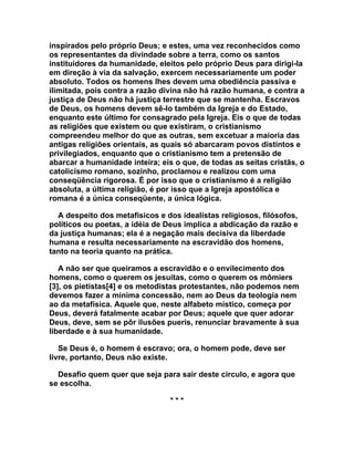 inspirados pelo próprio Deus; e estes, uma vez reconhecidos como
os representantes da divindade sobre a terra, como os santos
instituidores da humanidade, eleitos pelo próprio Deus para dirigi-la
em direção à via da salvação, exercem necessariamente um poder
absoluto. Todos os homens lhes devem uma obediência passiva e
ilimitada, pois contra a razão divina não há razão humana, e contra a
justiça de Deus não há justiça terrestre que se mantenha. Escravos
de Deus, os homens devem sê-lo também da Igreja e do Estado,
enquanto este último for consagrado pela Igreja. Eis o que de todas
as religiões que existem ou que existiram, o cristianismo
compreendeu melhor do que as outras, sem excetuar a maioria das
antigas religiões orientais, as quais só abarcaram povos distintos e
privilegiados, enquanto que o cristianismo tem a pretensão de
abarcar a humanidade inteira; eis o que, de todas as seitas cristãs, o
catolicismo romano, sozinho, proclamou e realizou com uma
conseqüência rigorosa. É por isso que o cristianismo é a religião
absoluta, a última religião, é por isso que a Igreja apostólica e
romana é a única conseqüente, a única lógica.

  A despeito dos metafísicos e dos idealistas religiosos, filósofos,
políticos ou poetas, a idéia de Deus implica a abdicação da razão e
da justiça humanas; ela é a negação mais decisiva da liberdade
humana e resulta necessariamente na escravidão dos homens,
tanto na teoria quanto na prática.

   A não ser que queiramos a escravidão e o envilecimento dos
homens, como o querem os jesuítas, como o querem os mômiers
[3], os pietistas[4] e os metodistas protestantes, não podemos nem
devemos fazer a mínima concessão, nem ao Deus da teologia nem
ao da metafísica. Aquele que, neste alfabeto místico, começa por
Deus, deverá fatalmente acabar por Deus; aquele que quer adorar
Deus, deve, sem se pôr ilusões pueris, renunciar bravamente à sua
liberdade e à sua humanidade.

   Se Deus é, o homem é escravo; ora, o homem pode, deve ser
livre, portanto, Deus não existe.

  Desafio quem quer que seja para sair deste circulo, e agora que
se escolha.

                                 ***
 