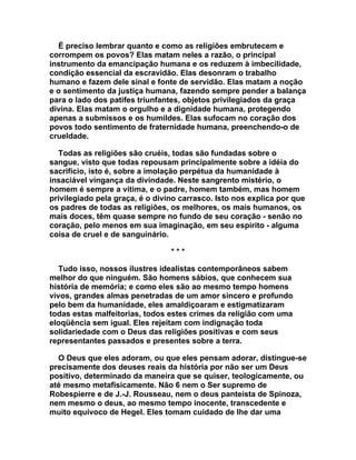 É preciso lembrar quanto e como as religiões embrutecem e
corrompem os povos? Elas matam neles a razão, o principal
instrumento da emancipação humana e os reduzem à imbecilidade,
condição essencial da escravidão. Elas desonram o trabalho
humano e fazem dele sinal e fonte de servidão. Elas matam a noção
e o sentimento da justiça humana, fazendo sempre pender a balança
para o lado dos patifes triunfantes, objetos privilegiados da graça
divina. Elas matam o orgulho e a dignidade humana, protegendo
apenas a submissos e os humildes. Elas sufocam no coração dos
povos todo sentimento de fraternidade humana, preenchendo-o de
crueldade.

  Todas as religiões são cruéis, todas são fundadas sobre o
sangue, visto que todas repousam principalmente sobre a idéia do
sacrifício, isto é, sobre a imolação perpétua da humanidade à
insaciável vingança da divindade. Neste sangrento mistério, o
homem é sempre a vítima, e o padre, homem também, mas homem
privilegiado pela graça, é o divino carrasco. Isto nos explica por que
os padres de todas as religiões, os melhores, os mais humanos, os
mais doces, têm quase sempre no fundo de seu coração - senão no
coração, pelo menos em sua imaginação, em seu espírito - alguma
coisa de cruel e de sanguinário.

                                 ***

   Tudo isso, nossos ilustres idealistas contemporâneos sabem
melhor do que ninguém. São homens sábios, que conhecem sua
história de memória; e como eles são ao mesmo tempo homens
vivos, grandes almas penetradas de um amor sincero e profundo
pelo bem da humanidade, eles amaldiçoaram e estigmatizaram
todas estas malfeitorias, todos estes crimes da religião com uma
eloqüência sem igual. Eles rejeitam com indignação toda
solidariedade com o Deus das religiões positivas e com seus
representantes passados e presentes sobre a terra.

  O Deus que eles adoram, ou que eles pensam adorar, distingue-se
precisamente dos deuses reais da história por não ser um Deus
positivo, determinado da maneira que se quiser, teologicamente, ou
até mesmo metafisicamente. Não 6 nem o Ser supremo de
Robespierre e de J.-J. Rousseau, nem o deus panteísta de Spinoza,
nem mesmo o deus, ao mesmo tempo inocente, transcedente e
muito equívoco de Hegel. Eles tomam cuidado de lhe dar uma
 