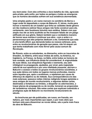 seu bem-estar. Com eles enfrentou a dura batalha da vida, agravada
pela prisão, pelo exílio, por todos os perigos e todas as amarguras
que os homens devotados sofrem em sua existência atormentada.

Uma simples pedra e um nome marcam no cemitério de Berna o
lugar onde foi depositado o corpo de Bakunin. E, talvez, muito para
honrar a memória de um lutador que tinha as vaidades deste gênero
em tão medíocre estima! Seus amigos não farão construir para ele,
certamente, nem faustosos túmulos nem estátua. Sabem com que
amplo riso ele os teria acolhido se lhe tivessem falado de um jazigo
edificado em sua glória. Sabem também que a verdadeira maneira
de honrar seus mortos é continuar sua obra - com o ardor e a
perseverança que eles próprios dedicam a ela. Certamente que esta
é uma tarefa difícil, que demanda todos os nossos esforços, pois,
entre os revolucionários da geração que passa, não há sequer um
que tenha trabalhado com mais fervor pela causa comum da
Revolução.

Na Rússia, entre os estudantes, na Alemanha, entre os insurretos de
Dresden, na Sibéria, entre seus irmãos de exílio, na América, na
Inglaterra, na França, na Suíça, na Itália, entre todos os homens de
boa vontade, sua influência direta foi considerável. A originalidade
de suas idéias, sua eloquência figurada e veemente, seu zelo
infatigável na propaganda, ajudados, por sinal, pela majestade
natural de sua aparência e por uma vitalidade possante, abriram a
Bakunin o acesso a todos os grupos revolucionários socialistas, e
sua ação deixou em todos os lugares marcas profundas, mesmo
entre aqueles que, após o acolherem, o rejeitaram por causa da
diferença de objetivo ou de método. Sua correspondência era das
mais extensas; passava noites inteiras redigindo longas epístolas a
seus amigos do mundo revolucionário, e algumas destas cartas,
destinadas a fortalecer os tímidos, a despertar os adormecidos, a
traçar planos de propaganda ou de revolta, tomaram as proporções
de verdadeiros volumes. São estas cartas que explicam sobretudo a
prodigiosa ação de Bakunin no movimento revolucionário do
século.

   As brochuras por ele publicadas, em russo, em francês, em
italiano, por mais importantes que sejam, e por mais úteis que
tenham sido para disseminar as novas idéias, são a parte mais fraca
da obra de Bakunin.
 
