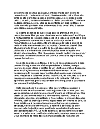 determinação positiva qualquer, sentindo muito bem que toda
determinação o submeteria à ação dissolvente da crítica. Eles não
dirão se ele é um deus pessoal ou impessoal, se ele criou ou não
criou o mundo; sequer falarão de sua divina providência. Tudo isso
poderia comprometê-lo. Eles se contentarão em dizê-lo: Deus, e
nada mais do que isso. Mas então o que é seu deus? Não é sequer
uma idéia, é uma aspiração.

   É o nome genérico de tudo o que parece grande, bom, belo,
nobre, humano. Mas por que não dizem então: o homem? Ah! E que
o rei Guilherme da Prússia e Napoleão III, e todos os idênticos a eles
são igualmente homens: eis o que os embaraça muito. A
humanidade real nos apresenta um conjunto de tudo o que há de
mais vil e de mais monstruoso no mundo. Como sair disso? Eles
chamam um de divino e o outro de bestial, representando a
divindade e a animalidade como dois pólos entre os quais eles
situam a humanidade. Eles não querem ou não podem compreender
que estes três termos formam um único, e que se os separarmos,
nós os destruímos.

  Eles não são bons em lógica, e dir-se-ia que a desprezam. E isso
que os distingue dos metafísicos panteístas e deístas, e o que
imprime às suas idéias o caráter de um idealismo prático, buscando
suas inspirações menos no desenvolvimento severo de um
pensamento do que nas experiências, direi, quase nas emoções,
tanto históricas e coletivas quanto individuais, da vida. Isto dá à sua
propaganda uma aparência de riqueza e de potência vital, mas
aparência somente, pois a vida se torna estéril quando é paralisada
por uma contradição lógica.

  Esta contradição é a seguinte: eles querem Deus e querem a
humanidade. Obstinam-se em colocar juntos dois termos que, uma
vez separados, só podem se reencontrar para se entredestruir. Eles
dizem de uma só vez: Deus e a liberdade do homem, Deus e a
dignidade, a justiça, a igualdade, a fraternidade, a prosperidade dos
homens, sem se preocupar com a lógica fatal, em virtude da qual, se
Deus existe, ele é necessariamente o senhor eterno, supremo,
absoluto, e se este senhor existe, o homem é escravo; se ele é
escravo, não há justiça, nem igualdade, nem fraternidade, nem
prosperidade possível. De nada adiantará, contrariamente ao bom
senso e a todas as experiências da história, eles representarem seu
Deus animado do mais doce amor pela liberdade humana: um
 