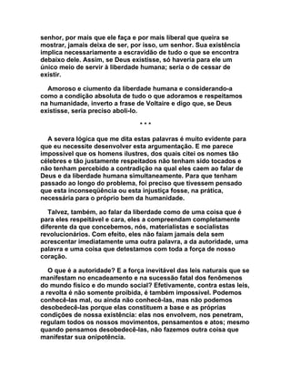 senhor, por mais que ele faça e por mais liberal que queira se
mostrar, jamais deixa de ser, por isso, um senhor. Sua existência
implica necessariamente a escravidão de tudo o que se encontra
debaixo dele. Assim, se Deus existisse, só haveria para ele um
único meio de servir à liberdade humana; seria o de cessar de
existir.

  Amoroso e ciumento da liberdade humana e considerando-a
como a condição absoluta de tudo o que adoramos e respeitamos
na humanidade, inverto a frase de Voltaire e digo que, se Deus
existisse, seria preciso aboli-lo.

                                 ***

  A severa lógica que me dita estas palavras é muito evidente para
que eu necessite desenvolver esta argumentação. E me parece
impossível que os homens ilustres, dos quais citei os nomes tão
célebres e tão justamente respeitados não tenham sido tocados e
não tenham percebido a contradição na qual eles caem ao falar de
Deus e da liberdade humana simultaneamente. Para que tenham
passado ao longo do problema, foi preciso que tivessem pensado
que esta inconseqüência ou esta injustiça fosse, na prática,
necessária para o próprio bem da humanidade.

   Talvez, também, ao falar da liberdade como de uma coisa que é
para eles respeitável e cara, eles a compreendam completamente
diferente da que concebemos, nós, materialistas e socialistas
revolucionários. Com efeito, eles não faiam jamais dela sem
acrescentar imediatamente uma outra palavra, a da autoridade, uma
palavra e uma coisa que detestamos com toda a força de nosso
coração.

   O que é a autoridade? E a força inevitável das leis naturais que se
manifestam no encadeamento e na sucessão fatal dos fenômenos
do mundo físico e do mundo social? Efetivamente, contra estas leis,
a revolta é não somente proibida, é também impossível. Podemos
conhecê-las mal, ou ainda não conhecê-las, mas não podemos
desobedecê-las porque elas constituem a base e as próprias
condições de nossa existência: elas nos envolvem, nos penetram,
regulam todos os nossos movimentos, pensamentos e atos; mesmo
quando pensamos desobedecê-las, não fazemos outra coisa que
manifestar sua onipotência.
 