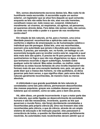 Sim, somos absolutamente escravos destas leis. Mas nada há de
humilhante nesta escravidão. A escravidão supõe um senhor
exterior, um legislador que se situe fora daquele ao qual comanda;
enquanto as leis não estão fora de nós, elas nos são inerentes,
constituem nosso ser, todo nosso ser, corporal, intelectual e
moralmente: só vivemos, só respiramos, só agimos, só pensamos,
só queremos através delas. Fora delas não somos nada, não somos.
i)e onde nos viria então o poder e o querer de nos revoltarmos
contra elas?

   Em relação às leis naturais, só há, para o homem, uma única
liberdade possível: reconhecê-las e aplicá-las cada vez mais,
conforme o objetivo de emancipação ou de humanização coletiva e
individual que ele persegue. Estas leis, uma vez reconhecidas,
exercem uma autoridade que jamais é discutida pela massa dos
homens. E preciso, por exemplo, ser, no fundo, um teólogo ou um
economista burguês para se revoltar contra esta lei, segundo a qual
dois mais dois são quatro. E preciso ter fé para pensar que não nos
queimaríamos no fogo e que não nos afogaríamos na água, a menos
que tenhamos recorrido a algum subterfúgio, fundado sobre
qualquer outra lei natural. Mas estas revoltas, ou melhor, estas
tentativas ou estas loucas fantasias de uma revolta impossível não
formam mais do que uma exceção bastante rara, pois, em geral, se
pode dizer que a massa dos homens, na vida quotidiana, se deixa
governar pelo bom senso, o que significa dizer, pela soma das leis
naturais geralmente reconhecidas, de maneira mais ou menos
absoluta.

   A infelicidade é que grande quantidade de leis naturais já
constatadas como tais pela ciência, permanecem desconhecidas
das massas populares, graças aos cuidados desses governos
tutelares que só existem, como se sabe, para o bem dos povos.

   Há, além disso, um grande inconveniente: é que a maior parte das
leis naturais, que estão ligadas ao desenvolvimento da sociedade
humana e são tão necessárias, invariáveis, quanto as leis que
governam o mundo físico, não foram devidamente constatadas e
reconhecidas pela própria ciência [5]. Uma vez tivessem elas sido
reconhecidas pela ciência, e que da ciência, através de um amplo
sistema de educação e de instrução popular, elas passassem à
consciência de todos, a questão da liberdade estaria perfeitamente
resolvida. As autoridades mais recalcitrantes devem admitir que aí
 
