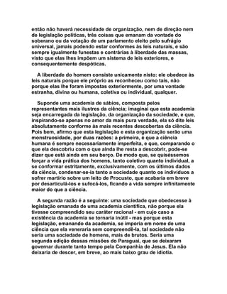 então não haverá necessidade de organização, nem de direção nem
de legislação políticas, três coisas que emanam da vontade do
soberano ou da votação de um parlamento eleito pelo sufrágio
universal, jamais podendo estar conformes às leis naturais, e são
sempre igualmente funestas e contrárias à liberdade das massas,
visto que elas lhes impõem um sistema de leis exteriores, e
consequentemente despóticas.

   A liberdade do homem consiste unicamente nisto: ele obedece às
leis naturais porque ele próprio as reconheceu como tais, não
porque elas lhe foram impostas exteriormente, por uma vontade
estranha, divina ou humana, coletiva ou individual, qualquer.

  Suponde uma academia de sábios, composta pelos
representantes mais ilustres da ciência; imaginai que esta academia
seja encarregada da legislação, da organização da sociedade, e que,
inspirando-se apenas no amor da mais pura verdade, ela só dite leis
absolutamente conforme às mais recentes descobertas da ciência.
Pois bem, afirmo que esta legislação e esta organização serão uma
monstruosidade, por duas razões: a primeira, é que a ciência
humana é sempre necessariamente imperfeita, e que, comparando o
que ela descobriu com o que ainda lhe resta a descobrir, pode-se
dizer que está ainda em seu berço. De modo que, se quiséssemos
forçar a vida prática dos homens, tanto coletivo quanto individual, a
se conformar estritamente, exclusivamente, com os últimos dados
da ciência, condenar-se-ia tanto a sociedade quanto os indivíduos a
sofrer martírio sobre um leito de Procusto, que acabaria em breve
por desarticulá-los e sufocá-los, ficando a vida sempre infinitamente
maior do que a ciência.

   A segunda razão é a seguinte: uma sociedade que obedecesse à
legislação emanada de uma academia científica, não porque ela
tivesse compreendido seu caráter racional - em cujo caso a
existência da academia se tornaria inútil - mas porque esta
legislação, emanando da academia, se imporia em nome de uma
ciência que ela veneraria sem compreendê-la, tal sociedade não
seria uma sociedade de homens, mais de brutos. Seria uma
segunda edição dessas missões do Paraguai, que se deixaram
governar durante tanto tempo pela Companhia de Jesus. Ela não
deixaria de descer, em breve, ao mais baixo grau de idiotia.
 