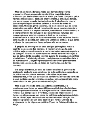 Mas há ainda uma terceira razão que tornaria tal governo
impossível. É que uma academia científica, revestida desta
soberania por assim dizer absoluta, ainda que fosse composta pelos
homens mais ilustres; acabaria infalivelmente, e em pouco tempo,
por se corromper moral e intelectualmente. E atualmente, com o
pouco de privilégios que lhes deixam, a história de todas as
academias. O maior gênio científico, no momento em que se torna
acadêmico, um sábio oficial, reconhecido, decai inevitavelmente e
adormece. Perde sua espontaneidade, sua ousadia revolucionária, e
a energia incômoda e selvagem que caracteriza a natureza dos
maiores gênios, sempre chamada a destruir os mundos
envelhecidos e a lançar os fundamentos dos novos mundos. Ganha
sem dúvida em polidez, em sabedoria utilitária e prática, o que perde
em força de pensamento. Numa palavra, ele se corrompe.

   É próprio do privilégio e de toda posição privilegiada matar o
espírito e o coração dos homens. O homem privilegiado, seja
política, seja economicamente, é um homem depravado de espírito e
de coração. Eis uma lei social que não admite nenhuma exceção e
que se aplica tanto a nações inteiras quanto às classes, companhias
e indivíduos. E a lei da igualdade, condição suprema da liberdade e
da humanidade. O objetivo principal deste estudo é precisamente
demonstrar esta verdade em todas as manifestações da vida
humana.

   Um corpo científico, ao qual se tivesse confiado o governo da
sociedade, acabaria logo por deixar de lado a ciência, ocupando-se
de outro assunto; e este assunto, o de todos os poderes
estabelecidos, seria sua eternização, tornando a sociedade confiada
a seus cuidados cada vez mais estúpida e, por conseqüência, mais
necessitada de seu governo e de sua direção.

   Mas o que é verdade para as academias científicas, o é
igualmente para todas as assembléias constituintes e legislativas,
mesmo quando emanadas do sufrágio universal. Este último pode
renovar sua composição, é verdade, o que não impede que se
forme, em alguns anos, um corpo de políticos, privilegiados de fato,
não de direito, que, dedicando-se exclusivamente à direção dos
assuntos públicos de um pais, acabem por formar um tipo de
aristocracia ou de oligarquia política. Vejam os Estados Unidos e a
Suíça.
 