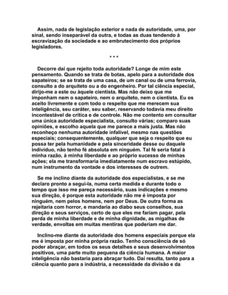 Assim, nada de legislação exterior e nada de autoridade, uma, por
sinal, sendo inseparável da outra, e todas as duas tendendo à
escravização da sociedade e ao embrutecimento dos próprios
legisladores.

                                 ***

   Decorre daí que rejeito toda autoridade? Longe de mim este
pensamento. Quando se trata de botas, apelo para a autoridade dos
sapateiros; se se trata de uma casa, de um canal ou de uma ferrovia,
consulto a do arquiteto ou a do engenheiro. Por tal ciência especial,
dirijo-me a este ou àquele cientista. Mas não deixo que me
imponham nem o sapateiro, nem o arquiteto, nem o cientista. Eu os
aceito livremente e com todo o respeito que me merecem sua
inteligência, seu caráter, seu saber, reservando todavia meu direito
incontestável de crítica e de controle. Não me contento em consultar
uma única autoridade especialista, consulto várias; comparo suas
opiniões, e escolho aquela que me parece a mais justa. Mas não
reconheço nenhuma autoridade infalível, mesmo nas questões
especiais; consequentemente, qualquer que seja o respeito que eu
possa ter pela humanidade e pela sinceridade desse ou daquele
indivíduo, não tenho fé absoluta em ninguém. Tal fé seria fatal à
minha razão, à minha liberdade e ao próprio sucesso de minhas
ações; ela me transformaria imediatamente num escravo estúpido,
num instrumento da vontade e dos interesses de outrem.

   Se me inclino diante da autoridade dos especialistas, e se me
declaro pronto a segui-la, numa certa medida e durante todo o
tempo que isso me pareça necessário, suas indicações e mesmo
sua direção, é porque esta autoridade não me é imposta por
ninguém, nem pelos homens, nem por Deus. De outra forma as
rejeitaria com horror, e mandaria ao diabo seus conselhos, sua
direção e seus serviços, certo de que eles me fariam pagar, pela
perda de minha liberdade e de minha dignidade, as migalhas de
verdade, envoltas em muitas mentiras que poderiam me dar.

   Inclino-me diante da autoridade dos homens especiais porque ela
me é imposta por minha própria razão. Tenho consciência de só
poder abraçar, em todos os seus detalhes e seus desenvolvimentos
positivos, uma parte muito pequena da ciência humana. A maior
inteligência não bastaria para abraçar tudo. Daí resulta, tanto para a
ciência quanto para a indústria, a necessidade da divisão e da
 