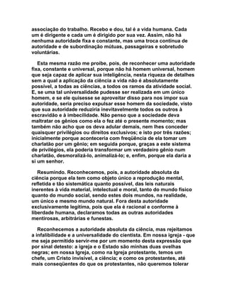 associação do trabalho. Recebo e dou, tal é a vida humana. Cada
um é dirigente e cada um é dirigido por sua vez. Assim, não há
nenhuma autoridade fixa e constante, mas uma troca contínua de
autoridade e de subordinação mútuas, passageiras e sobretudo
voluntárias.

   Esta mesma razão me proíbe, pois, de reconhecer uma autoridade
fixa, constante e universal, porque não há homem universal, homem
que seja capaz de aplicar sua inteligência, nesta riqueza de detalhes
sem a qual a aplicação da ciência a vida não é absolutamente
possível, a todas as ciências, a todos os ramos da atividade social.
E, se uma tal universalidade pudesse ser realizada em um único
homem, e se ele quisesse se aproveitar disso para nos impor sua
autoridade, seria preciso expulsar esse homem da sociedade, visto
que sua autoridade reduziria inevitavelmente todos os outros à
escravidão e à imbecilidade. Não penso que a sociedade deva
maltratar os gênios como ela o fez até o presente momento; mas
também não acho que os deva adular demais, nem lhes conceder
quaisquer privilégios ou direitos exclusivos; e isto por três razões;
inicialmente porque aconteceria com freqüência de ela tomar um
charlatão por um gênio; em seguida porque, graças a este sistema
de privilégios, ela poderia transformar um verdadeiro gênio num
charlatão, desmoralizá-lo, animalizá-lo; e, enfim, porque ela daria a
si um senhor.

   Resumindo. Reconhecemos, pois, a autoridade absoluta da
ciência porque ela tem como objeto único a reprodução mental,
refletida e tão sistemática quanto possível, das leis naturais
inerentes à vida material, intelectual e moral, tanto do mundo físico
quanto do mundo social, sendo estes dois mundos, na realidade,
um único e mesmo mundo natural. Fora desta autoridade
exclusivamente legítima, pois que ela é racional e conforme à
liberdade humana, declaramos todas as outras autoridades
mentirosas, arbitrárias e funestas.

   Reconhecemos a autoridade absoluta da ciência, mas rejeitamos
a infalibilidade e a universalidade do cientista. Em nossa igreja - que
me seja permitido servir-me por um momento desta expressão que
por sinal detesto: a igreja e o Estado são minhas duas ovelhas
negras; em nossa Igreja, como na Igreja protestante, temos um
chefe, um Cristo invisível, a ciência; e como os protestantes, até
mais conseqüentes do que os protestantes, não queremos tolerar
 