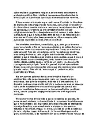 sobre muita fé vagamente religiosa, sobre muito sentimento e
abstração poética. Sua religião é como uma última tentativa de
divinização de tudo o que constitui a humanidade nos homens.

   É bem o contrário da obra que realizamos. Em vista da liberdade,
da dignidade e da prosperidade humanas, pensamos ter de retirar
do céu os bens que ele roubou e queremos devolvê-los à terra. Eles,
ao contrário, esforçando-se em cometer um último roubo
religiosamente heróico, desejariam restituir ao céu, a este divino
ladrão, tudo o que a humanidade tem de maior, de mais belo, de
mais nobre. E a vez dos livre-pensadores pilharem o céu pela
audaciosa impiedade de sua análise científica!

  Os idealistas acreditam, sem dúvida, que, para gozar de uma
maior autoridade entre os homens, as idéias e as coisas humanas
devem ser revestidas de uma sanção divina. Como se manifesta
esta sanção? Não por um milagre, como nas religiões positivas,
mas pela grandeza ou pela própria santidade das idéias e das
coisas: o que é grande, o que e belo, o que é nobre, o que é justo, é
divino. Neste novo culto religioso, todo homem que se inspira
nestas idéias, nestas coisas, torna-se um padre, imediatamente
consagrado pelo próprio Deus. E a prova? Não há necessidade
disso; é a própria grandeza das idéias que ele exprime e das coisas
que ele realiza. Elas são tão santas que só podem ter sido
inspiradas por Deus.

   Eis em poucas palavras toda a sua filosofia: filosofia de
sentimentos, não de pensamentos reais, um tipo de pietismo
metafísico. Isto parece inocente, mas não o é em absoluto, e a
doutrina muito precisa, muito estreita e muito seca, que se esconde
sob a onda inapreensível destas formas poéticas conduz aos
mesmos resultados desastrosos de todas as religiões positivas:
isto é, à mais completa negação da liberdade e da dignidade
humanas.

   Proclamar como divino tudo o que se encontra de grande, de
justo, de real, de belo, na humanidade, é reconhecer implicitamente
que a humanidade, por si própria, teria sido incapaz de produzi-lo;
isto significa dizer que abandonada a si própria, sua própria
natureza é miserável, iníqua, vil e feia. Eis-nos de volta à essência
de toda religião, isto é, à difamação da humanidade pela maior
glória da divindade. E do momento em que a inferioridade natural do
 