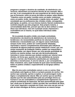 pregaram e pregam a doutrina da castidade, da abstinência e da
renúncia, desmentem sua doutrina através de seu exemplo. Não é
em vão, é em conseqüência de uma experiência de vários séculos
que se formaram, entre os povos de todos os países, estes ditados:
"Libertino como um padre; comilão como um padre; ambicioso
como um padre; ávido, interessado e cúpido como um padre". Está
constatado que os professores das virtudes cristãs, consagrados
pela Igreja, os padres, em sua imensa maioria, fizeram exatamente o
contrário daquilo que eles pregaram. Esta própria maioria, a
universalidade deste fato, provam que não se deve atribuir a culpa
disso aos indivíduos, mas sim à posição social, impossível e
contraditória em si mesma, no qual estes indivíduos estão
colocados.

   Há na posição do padre cristão uma dupla contradição.
Inicialmente a da doutrina de abstinência e de renúncia às
tendências e às necessidades positivas da natureza humana,
tendências e necessidades que, em alguns casos individuais,
sempre muito raros, podem ser continuamente afastadas,
reprimidas e mesmo completamente eliminadas pela influência
constante de alguma poderosa paixão intelectual e moral, que, em
certos momentos de exaltação coletiva, podem ser esquecidas e
negligenciadas, por algum tempo, por uma grande quantidade de
homens ao mesmo tempo; mas que são tão profundamente
inerentes à nossa natureza que acabam sempre por retomar seus
direitos, de forma que, quando não são satisfeitas de maneira
regular e normal, são finalmente substituídas por satisfações
daninhas e monstruosas. E uma lei natural, e, por conseqüência,
fatal, irresistível, sob a ação funesta da qual caem inevitavelmente
todos os padres cristãos e especialmente os da Igreja católica
romana.

  Mas há uma outra contradição comum a uns e a outros. Esta
contradição está ligada ao titulo e à própria posição do senhor. Um
senhor que comanda, oprime e explora, é um personagem muito
lógico e completamente natural. Mas um senhor que se sacrifica
àqueles que lhe são subordinados pelo seu privilégio divino ou
humano é um ser contraditório e completamente impossível. E a
própria constituição da hipocrisia, tão bem personificada pelo papa
que, ainda que se dizendo o último servidor dos servidores de Deus,
e por sinal, seguindo o exemplo do Cristo, lava uma vez por ano os
pés de doze mendigos de Roma, proclama-se ao mesmo tempo
 