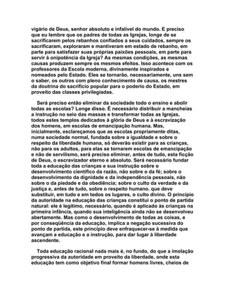 vigário de Deus, senhor absoluto e infalível do mundo. E preciso
que eu lembre que os padres de todas as Igrejas, longe de se
sacrificarem pelos rebanhos confiados a seus cuidados, sempre os
sacrificaram, exploraram e mantiveram em estado de rebanho, em
parte para satisfazer suas próprias paixões pessoais, em parte para
servir à onipotência da Igreja? As mesmas condições, as mesmas
causas produzem sempre os mesmos efeitos. Isso acontece com os
professores da Escola moderna, divinamente inspirados e
nomeados pelo Estado. Eles se tornarão, necessariamente, uns sem
o saber, os outros com pleno conhecimento de causa, os mestres
da doutrina do sacrifício popular para o poderio do Estado, em
proveito das classes privilegiadas.

   Será preciso então eliminar da sociedade todo o ensino e abolir
todas as escolas? Longe disso. É necessário distribuir a mancheias
a instrução no seio das massas e transformar todas as Igrejas,
todos estes templos dedicados à glória de Deus e à escravização
dos homens, em escolas de emancipação humana. Mas,
inicialmente, esclareçamos que as escolas propriamente ditas,
numa sociedade normal, fundada sobre a igualdade e sobre o
respeito da liberdade humana, só deverão existir para as crianças,
não para os adultos, para elas se tornarem escolas de emancipação
e não de servilismo, será preciso eliminar, antes de tudo, esta ficção
de Deus, o escravizador eterno e absoluto. Será necessário fundar
toda a educação das crianças e sua instrução sobre o
desenvolvimento científico da razão, não sobre o da fé; sobre o
desenvolvimento da dignidade e da independência pessoais, não
sobre o da piedade e da obediência; sobre o culto da verdade e da
justiça e, antes de tudo, sobre o respeito humano. que deve
substituir, em tudo e em todos os lugares, o culto divino. O princípio
da autoridade na educação das crianças constitui o ponto de partida
natural: ele é legítimo, necessário, quando é aplicado às crianças na
primeira infância, quando sua inteligência ainda não se desenvolveu
abertamente. Mas como o desenvolvimento de todas as coisas, e
por conseqüência da educação, implica a negação sucessiva do
ponto de partida, este princípio deve enfraquecer-se à medida que
avançam a educação e a instrução, para dar lugar à liberdade
ascendente.

  Toda educação racional nada mais é, no fundo, do que a imolação
progressiva da autoridade em proveito da liberdade, onde esta
educação tem como objetivo final formar homens livres, cheios de
 