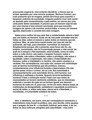 procurarão enganá-la, mas evitarão ofendê-la, a menos que se
sintam apoiados por uma minoria qualquer. Nenhum homem, por
mais possante que se imagine, jamais terá força para suportar o
desprezo unânime da sociedade, ninguém poderia viver sem sentir-
se apoiado pelo consentimento e pela estima, ao menos por uma
certa parte desta sociedade. E preciso que um homem seja levado
por uma imensa e bem sincera convicção, para que encontre
coragem de opinar e de marchar contra todos, e nunca um homem
egoísta, depravado e covarde terá esta coragem.

   Nada prova melhor do que este fato a solidariedade natural e fatal
que une todos os homens. Cada um de nós pode constatar esta lei,
todos os dias, sobre si mesmo e sobre todos os homens que ele
conhece. Mas, se esta força social existe, por que ela não foi
suficiente, até hoje, para moralizar, humanizar os homens?
Simplesmente porque, até o presente, essa força não foi, ela
própria, humanizada; não foi humanizada porque a vida social, da
qual ela é sempre a fiel expressão, está fundada, como se sabe,
sobre o culto divino, não sobre o respeito humano; sobre a
autoridade, não sobre a liberdade; sobre o privilégio, não sobre a
igualdade; sobre a exploração, não sobre a fraternidade dos
homens; sobre a iniqüidade e a mentira, não sobre a justiça e a
verdade. Por conseqüência, sua ação real, sempre em contradição
com as teorias humanitárias que ela professa, exerceu
constantemente uma influência funesta e depravadora. Ela não
oprime pelos vícios e crimes: ela os cria. Sua autoridade é
consequentemente uma autoridade divina, anti-humana, sua
influência é malfazeja e funesta. Quereis torná-la benfazeja e
humana? Fazei a revolução social. Fazei com que todas as
necessidades se tornem realmente solidárias, que os interesses
materiais e sociais de cada um se tornem iguais aos deveres
humanos de cada um. E, para isso, só há um meio: destruí todas as
instituições da desigualdade; estabelecei a igualdade econômica e
social de todos, e, sobre esta base, elevar-se-á a liberdade, a
moralidade, a humanidade solidária de todos.

                                ***

  Sim, o idealismo, em teoria, tem por conseqüência necessária o
materialismo mais brutal na prática; não, sem dúvida, entre aqueles
que o pregam de boa fé - o resultado habitual, para estes, é de ver
todos os seus esforços atingidos pela esterilidade - mas entre
 
