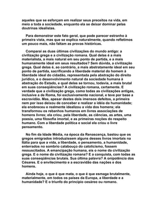 aqueles que se esforçam em realizar seus preceitos na vida, em
meio a toda a sociedade, enquanto ela se deixar dominar pelas
doutrinas idealistas.

  Para demonstrar este fato geral, que pode parecer estranho à
primeira vista, mas que se explica naturalmente, quando refletimos
um pouco mais, não faltam as provas históricas.

   Comparai as duas últimas civilizações do mundo antigo: a
civilização grega e a civilização romana. Qual delas é a mais
materialista, a mais natural em seu ponto de partida, e a mais
humanamente ideal em seus resultados? Sem dúvida, a civilização
grega. Qual delas é, ao contrário, a mais abstratamente ideal em seu
ponto de partida, sacrificando a liberdade material do homem à
liberdade ideal do cidadão, representada pela abstração do direito
jurídico, e o desenvolvimento natural da sociedade humana à
abstração do Estado, e qual delas se tornou, todavia, a mais brutal
em suas conseqüências? A civilização romana, certamente. E
verdade que a civilização grega, como todas as civilizações antigas,
inclusive a de Roma, foi exclusivamente nacional, e teve por base a
escravidão. Mas, apesar destes dois imensos defeitos, a primeira
nem por isso deixou de conceber e realizar a idéia da humanidade;
ela enobreceu e realmente idealizou a vida dos homens; ela
transformou os rebanhos humanos em livres associações de
homens livres; ela criou, pela liberdade, as ciências, as artes, uma
poesia, uma filosofia imortal, e as primeiras noções do respeito
humano. Com a liberdade política e social ela criou o livre
pensamento.

   No fim da Idade Média, na época da Renascença, bastou que os
gregos emigrados introduzissem alguns desses livros imortais na
Itália para que a vida, a liberdade, o pensamento, a humanidade,
enterrados no sombrio calabouço do catolicismo, fossem
ressuscitados. A emancipação humana, eis o nome da civilização
grega. E o nome da civilização romana? E a conquista, com todas as
suas conseqüências brutais. Sua última palavra? A onipotência dos
Césares. E o envilecimento e a escravidão das nações e dos
homens.

  Ainda hoje, o que é que mata, o que é que esmaga brutalmente,
materialmente, em todos os países da Europa, a liberdade e a
humanidade? E o triunfo do princípio cesáreo ou romano.
 