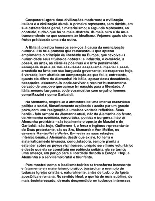 Compararei agora duas civilizações modernas: a civilização
italiana e a civilização alemã. A primeira representa, sem dúvida, em
sua característica geral, o materialismo; a segunda representa, ao
contrário, tudo o que há de mais abstrato, de mais puro e de mais
transcendente no que concerne ao idealismo. Vejamos quais são os
frutos práticos de uma e da outra.

   A Itália já prestou imensos serviços à causa da emancipação
humana. Ela foi a primeira que ressuscitou e que aplicou
amplamente o princípio da liberdade na Europa, que devolveu à
humanidade seus títulos de nobreza: a indústria, o comércio, a
poesia, as artes, as ciências positivas e o livre pensamento.
Esmagada depois de três séculos de despotismo imperial e papal,
arrastada na lama por sua burguesia governante, ela reaparece hoje,
é verdade, bem abatida em comparação ao que foi, e, entretanto,
quanto ela difere da Alemanha! Na Itália, apesar desta decadência,
passageira, esperemo-lo, pode-se viver e respirar humanamente,
cercado de um povo que parece ter nascido para a liberdade. A
Itália, mesmo burguesa, pode vos mostrar com orgulho homens
como Mazzini e como Garibaldi.

   Na Alemanha, respira-se a atmosfera de uma imensa escravidão
política e social, filosoficamente explicada e aceita por um grande
povo, com uma resignação e uma boa vontade refletidas. Seus
heróis - falo sempre da Alemanha atual, não da Alemanha do futuro,
da Alemanha nobiliária, burocrática, política e burguesa, não da
Alemanha proletária - são totalmente o oposto de Mazzini e de
Garibaldi: são, hoje, Guilherme 1, o feroz e ingênuo representante
do Deus protestante, são os Srs. Bismarck e Von Moltke, os
generais Manteuffel e Werler. Em todas as suas relações
internacionais, a Alemanha, desde que existe, foi lenta e
sistematicamente invasora, conquistadora, sempre pronta a
estender sobre os povos vizinhos seu próprio servilismo voluntário;
e desde que ela se constituiu em potência unitária, ela se tornou
uma ameaça, um perigo para a liberdade de toda a Europa. Hoje, a
Alemanha é o servilismo brutal e triunfante.

   Para mostrar como o idealismo teórico se transforma incessante
e fatalmente em materialismo prático, basta citar o exemplo de
todas as Igrejas cristãs e, naturalmente, antes de tudo, o da Igreja
apostólica e romana. No sentido ideal, o que há de mais sublime, de
mais desinteressado, de mais desprendido em todos os interesses
 