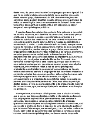 desta terra, do que a doutrina do Cristo pregada por esta Igreja? E o
que há de mais brutalmente materialista que a prática constante
desta mesma Igreja, desde o século VIII, quando começou a se
constituir como poder? Qual foi e qual é ainda o objeto principal de
todos os seus litígios contra os soberanos da Europa? Seus bens
temporais, seus ganhos inicialmente, e em seguida seu poder
temporal, seus privilégios políticos.

   É preciso fazer-lhe esta justiça, pois ela foi a primeira a descobrir,
na história moderna, esta verdade incontestável, mas muito pouco
cristã, que a riqueza e o poder, a exploração econômica e a
opressão política das massas são os dois termos inseparáveis do
reino do idealismo divino sobre a terra: a riqueza consolidando e
aumentando o poder, o poder descobrindo e criando sempre novas
fontes de riqueza, e ambos assegurando, melhor do que o martírio e
a fé dos apóstolos, melhor do que a graça divina, o sucesso da
propaganda cristã. E uma verdade histórica, e as igrejas, ou melhor,
as seitas protestantes também não a desconhecem. Falo
naturalmente das igrejas independentes da Inglaterra, da América e
da Suíça, não das igrejas servis da Alemanha. Estas não têm
nenhuma iniciativa própria; elas fazem aquilo que seus senhores,
seus soberanos temporais, que são ao mesmo tempo seus chefes
espirituais, lhes ordenam fazer. Sabe-se que a propaganda
protestante, a da Inglaterra e a da América sobretudo, se liga de
uma maneira muito estreita à propaganda dos interesses materiais e
comerciais destas duas grandes nações; sabe-se também que esta
última propaganda não tem absolutamente por objeto o
enriquecimento e a propriedade material dos países nos quais ela
penetra em companhia da palavra de Deus, mas sim a exploração
destes países, à vista do enriquecimento e da prosperidade material
de certas classes, que, em seu próprio país, só visam a exploração
e a pilhagem.

   Numa palavra, não é nada difícil provar, com a história na mão,
que a Igreja, que todas as Igrejas, cristãs e não cristãs, ao lado de
sua propaganda espiritualista, provavelmente para acelerar e
consolidar seu sucesso, jamais negligenciaram de organizar
grandes companhias para a exploração econômica das massas, sob
a proteção e a bênção direta e especial de uma divindade qualquer;
que todos os Estados que, em sua origem, como se sabe, nada mais
foram, com todas as suas instituições políticas e jurídicas e suas
classes dominantes e privilegiadas, senão sucursais temporais
 