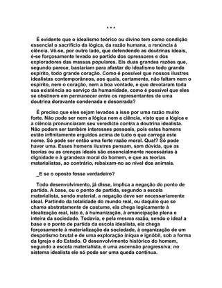 ***

   É evidente que o idealismo teórico ou divino tem como condição
essencial o sacrifício da lógica, da razão humana, a renúncia à
ciência. Vê-se, por outro lado, que defendendo as doutrinas ideais,
é-se forçosamente levado ao partido dos opressores e dos
exploradores das massas populares. Eis duas grandes razões que,
segundo parece, bastariam para afastar do idealismo todo grande
espírito, todo grande coração. Como é possível que nossos ilustres
idealistas contemporâneos, aos quais, certamente, não faltam nem o
espírito, nem o coração, nem a boa vontade, e que devotaram toda
sua existência ao serviço da humanidade, como é possível que eles
se obstinem em permanecer entre os representantes de uma
doutrina doravante condenada e desonrada?

   É preciso que eles sejam levados a isso por uma razão muito
forte. Não pode ser nem a lógica nem a ciência, visto que a lógica e
a ciência pronunciaram seu veredicto contra a doutrina idealista.
Não podem ser também interesses pessoais, pois estes homens
estão infinitamente erguidos acima de tudo o que carrega este
nome. Só pode ser então uma forte razão moral. Qual? Só pode
haver uma. Esses homens ilustres pensam, sem dúvida, que as
teorias ou as crenças ideais são essencialmente necessárias à
dignidade e à grandeza moral do homem, e que as teorias
materialistas, ao contrário, rebaixam-no ao nível dos animais.

  _E se o oposto fosse verdadeiro?

   Todo desenvolvimento, já disse, implica a negação do ponto de
partida. A base, ou o ponto de partida, segundo a escola
materialista, sendo material, a negação deve ser necessariamente
ideal. Partindo da totalidade do mundo real, ou daquilo que se
chama abstratamente de costume, ela chega logicamente à
idealização real, isto é, à humanização, à emancipação plena e
inteira da sociedade. Todavia, e pela mesma razão, sendo o ideal a
base e o ponto de partida da escola idealista, ela chega
forçosamente à materialização da sociedade, à organização de um
despotismo brutal e de uma exploração iníqua e ignóbil, sob a forma
da Igreja e do Estado. O desenvolvimento histórico do homem,
segundo a escola materialista, é uma ascensão progressiva; no
sistema idealista ele só pode ser uma queda contínua.
 