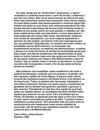 De resto, desde que os "doutrinários" apareceram, o "gênio"
verdadeiro ou pretenso tenta tomar o cetro do mundo, e sabemos o
que isto nos custou. Nós vimos esses homens de ciência em ação,
tanto mais insensíveis quanto mais estudaram, tanto menos amplos
em suas idéias quanto mais tempo passaram a examinar algum fato
isolado sob todas as suas faces, sem nenhuma experiência de vida,
porque durante muito tempo não tiveram outro horizonte senão as
paredes de seu queijo, pueris em suas paixões e vaidades, por não
terem sabido tomar parte nas lutas sérias, e nunca aprenderam a
justa proporção das coisas. Não vimos, recentemente, fundar-se
uma escola de "pensadores", por sinal vulgares bajuladores e
pessoas de vida sórdida, que fizeram toda uma cosmogonia para
seu uso particular? Segundo eles, os mundos não foram criados, as
sociedades não se desenvolveram, as revoluções não
transformaram os povos, os impérios não desmoronaram, a miséria,
a doença e a morte não foram as rainhas da humanidade senão para
fazer surgir uma elite de acadêmicos, flor desabrochada, da qual
todos os outros homens nada mais são senão seu estrume. E a fim
de que esses redatores do Temps e dos Débats tenham o lazer de
"pensar" que as nações vivem e morrem na ignorância; os outros
humanos são consagrados à morte a fim de que estes senhores
tornem-se imortais!

   Mas podemos nos tranqüilizar: esses acadêmicos não terão a
audácia de Alexandre, cortando com sua espada o nó górdio; eles
não erguerão o gládio de Carlos Magno. O governo pela ciência
torna-se tão impossível quanto o do direito divino, o do dinheiro ou
da força brutal. Todos os poderes são, doravante, submetidos a
uma crítica implacável. Homens nos quais nasceu o sentimento de
igualdade não se deixam mais governar, aprendem a governar a
eles mesmos. Precipitando do alto dos céus aquele do qual todo
poder era suposto descer, as sociedades derrubam também todos
aqueles que reinavam em seu nome. Tal é a revolução que se
realiza. Os Estados se deslocam para dar lugar a uma nova ordem,
na qual, assim como Bakunin gostava de dizer, "a justiça humana
substituirá a justiça divina". Se é permitido citar um nome entre os
revolucionários que colaboraram neste imenso trabalho de
renovação, não há nenhum que possamos assinalar com mais
justiça do que o de Mikhail Bakunin.

Carlo Cafiero, Elisée Reclus
Genebra, 1882.
 