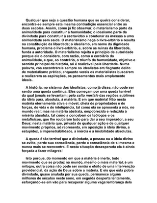 Qualquer que seja a questão humana que se queira considerar,
encontra-se sempre esta mesma contradição essencial entre as
duas escolas. Assim, como já fiz observar, o materialismo parte da
animalidade para constituir a humanidade; o idealismo parte da
divindade para constituir a escravidão e condenar as massas a uma
animalidade sem saída. O materialismo nega o livre-arbítrio e resulta
na constituição da liberdade; o idealismo, em nome da dignidade
humana, proclama o livre-arbítrio, e, sobre as ruínas da liberdade,
funda a autoridade. O materialismo rejeita o princípio de autoridade
porque ele o considera, com razão, como o corolário da
animalidade, e que, ao contrário, o triunfo da humanidade, objetivo e
sentido principal da história, só é realizável pela liberdade. Numa
palavra, vós encontrareis sempre os idealistas em flagrante delito
de materialismo prático, enquanto vereis os materialistas buscarem
e realizarem as aspirações, os pensamentos mais amplamente
ideais.

  A história, no sistema dos idealistas, como já disse, não pode ser
senão uma queda contínua. Eles começam por uma queda terrível
da qual jamais se levantam: pelo salto mortale das regiões sublimes
da idéia pura, absoluta, à matéria. E em que matéria! Não nesta
matéria eternamente ativa e móvel, cheia de propriedades e de
forças, de vida e de inteligência, tal como ela se apresenta a nós, no
mundo real; mas na matéria abstrata, empobrecida e reduzida à
miséria absoluta, tal como a concebem os teólogos e os
metafísicos, que lhe roubaram tudo para dar a seu imperador, a seu
Deus; nesta matéria que, privada de qualquer ação e de qualquer
movimento próprios, só representa, em oposição à idéia divina, a
estupidez, a impenetrabilidade, a inércia e a imobilidade absolutas.

  A queda é tão terrível que a divindade, a pessoa ou a idéia divina
se avilta, perde sua consciência, perde a consciência de si mesma e
nunca mais se reencontra. E nesta situação desesperada ela é ainda
forçada a fazer milagres!

  Isto porque, do momento em que a matéria é inerte, todo
movimento que se produz no mundo, mesmo o mais material, é um
milagre, outra coisa não pode ser senão o efeito de uma intervenção
providencial, da ação de Deus sobre a matéria. E eis que esta pobre
divindade, quase anulada por sua queda, permanece alguns
milhares de séculos neste sono, em seguida desperta lentamente,
esforçando-se em vão para recuperar alguma vaga lembrança dela
 