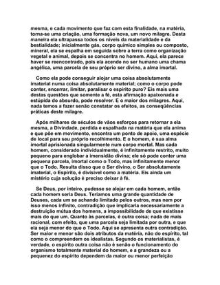 mesma, e cada movimento que faz com esta finalidade, na matéria,
torna-se uma criação, uma formação nova, um novo milagre. Desta
maneira ela ultrapassa todos os níveis da materialidade e da
bestialidade; inicialmente gás, corpo químico simples ou composto,
mineral, ela se espalha em seguida sobre a terra como organização
vegetal e animal, depois se concentra no homem. Aqui, ela parece
haver se reencontrado, pois ela acende no ser humano uma chama
angélica, uma parcela de seu próprio ser divino, a alma imortal.

  Como ela pode conseguir alojar uma coisa absolutamente
imaterial numa coisa absolutamente material; como o corpo pode
conter, encerrar, limitar, paralisar o espírito puro? Eis mais uma
destas questões que somente a fé, esta afirmação apaixonada e
estúpida do absurdo, pode resolver. E o maior dos milagres. Aqui,
nada temos a fazer senão constatar os efeitos, as conseqüências
práticas deste milagre.

  Após milhares de séculos de vãos esforços para retornar a ela
mesma, a Divindade, perdida e espalhada na matéria que ela anima
e que põe em movimento, encontra um ponto de apoio, uma espécie
de local para seu próprio recolhimento. E o homem, é sua alma
imortal aprisionada singularmente num corpo mortal. Mas cada
homem, considerado individualmente, é infinitamente restrito, muito
pequeno para englobar a imensidão divina; ele só pode conter uma
pequena parcela, imortal como o Todo, mas infinitamente menor
que o Todo. Resulta disso que o Ser divino, o Ser absolutamente
imaterial, o Espírito, é divisível como a matéria. Eis ainda um
mistério cuja solução é preciso deixar à fé.

   Se Deus, por inteiro, pudesse se alojar em cada homem, então
cada homem seria Deus. Teríamos uma grande quantidade de
Deuses, cada um se achando limitado pelos outros, mas nem por
isso menos infinito, contradição que implicaria necessariamente a
destruição mútua dos homens, a impossibilidade de que existisse
mais do que um. Quanto às parcelas, é outra coisa; nada de mais
racional, com efeito, que uma parcela seja limitada por outra, e que
ela seja menor do que o Todo. Aqui se apresenta outra contradição.
Ser maior e menor são dois atributos da matéria, não do espírito, tal
como o compreendem os idealistas. Segundo os materialistas, é
verdade, o espírito outra coisa não é senão o funcionamento do
organismo totalmente material do homem, e a grandeza ou a
pequenez do espírito dependem da maior ou menor perfeição
 