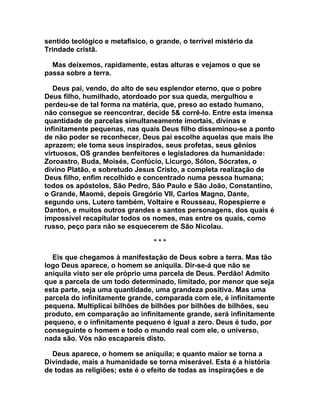 sentido teológico e metafísico, o grande, o terrível mistério da
Trindade cristã.

  Mas deixemos, rapidamente, estas alturas e vejamos o que se
passa sobre a terra.

   Deus pai, vendo, do alto de seu esplendor eterno, que o pobre
Deus filho, humilhado, atordoado por sua queda, mergulhou e
perdeu-se de tal forma na matéria, que, preso ao estado humano,
não consegue se reencontrar, decide 5& corrê-lo. Entre esta imensa
quantidade de parcelas simultaneamente imortais, divinas e
infinitamente pequenas, nas quais Deus filho disseminou-se a ponto
de não poder se reconhecer, Deus pai escolhe aquelas que mais lhe
aprazem; ele toma seus inspirados, seus profetas, seus gênios
virtuosos, OS grandes benfeitores e legisladores da humanidade:
Zoroastro, Buda, Moisés, Confúcio, Licurgo, Sólon, Sócrates, o
divino Platão, e sobretudo Jesus Cristo, a completa realização de
Deus filho, enfim recolhido e concentrado numa pessoa humana;
todos os apóstolos, São Pedro, São Paulo e São João, Constantino,
o Grande, Maomé, depois Gregório VII, Carlos Magno, Dante,
segundo uns, Lutero também, Voltaire e Rousseau, Ropespierre e
Danton, e muitos outros grandes e santos personagens, dos quais é
impossível recapitular todos os nomes, mas entre os quais, como
russo, peço para não se esquecerem de São Nicolau.

                                 ***

  Eis que chegamos à manifestação de Deus sobre a terra. Mas tão
logo Deus aparece, o homem se aniquila. Dir-se-á que não se
aniquila visto ser ele próprio uma parcela de Deus. Perdão! Admito
que a parcela de um todo determinado, limitado, por menor que seja
esta parte, seja uma quantidade, uma grandeza positiva. Mas uma
parcela do infinitamente grande, comparada com ele, é infinitamente
pequena. Multiplicai bilhões de bilhões por bilhões de bilhões, seu
produto, em comparação ao infinitamente grande, será infinitamente
pequeno, e o infinitamente pequeno é igual a zero. Deus é tudo, por
conseguinte o homem e todo o mundo real com ele, o universo,
nada são. Vós não escapareis disto.

  Deus aparece, o homem se aniquila; e quanto maior se torna a
Divindade, mais a humanidade se torna miserável. Esta é a história
de todas as religiões; este é o efeito de todas as inspirações e de
 