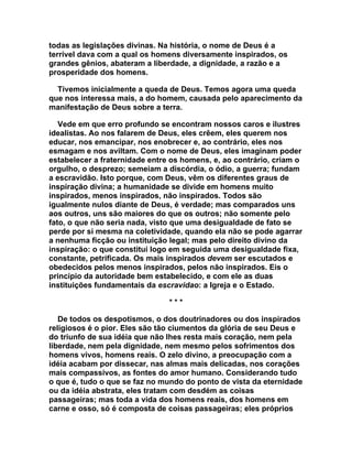 todas as legislações divinas. Na história, o nome de Deus é a
terrível dava com a qual os homens diversamente inspirados, os
grandes gênios, abateram a liberdade, a dignidade, a razão e a
prosperidade dos homens.

  Tivemos inicialmente a queda de Deus. Temos agora uma queda
que nos interessa mais, a do homem, causada pelo aparecimento da
manifestação de Deus sobre a terra.

   Vede em que erro profundo se encontram nossos caros e ilustres
idealistas. Ao nos falarem de Deus, eles crêem, eles querem nos
educar, nos emancipar, nos enobrecer e, ao contrário, eles nos
esmagam e nos aviltam. Com o nome de Deus, eles imaginam poder
estabelecer a fraternidade entre os homens, e, ao contrário, criam o
orgulho, o desprezo; semeiam a discórdia, o ódio, a guerra; fundam
a escravidão. Isto porque, com Deus, vêm os diferentes graus de
inspiração divina; a humanidade se divide em homens muito
inspirados, menos inspirados, não inspirados. Todos são
igualmente nulos diante de Deus, é verdade; mas comparados uns
aos outros, uns são maiores do que os outros; não somente pelo
fato, o que não seria nada, visto que uma desigualdade de fato se
perde por si mesma na coletividade, quando ela não se pode agarrar
a nenhuma ficção ou instituição legal; mas pelo direito divino da
inspiração: o que constitui logo em seguida uma desigualdade fixa,
constante, petrificada. Os mais inspirados devem ser escutados e
obedecidos pelos menos inspirados, pelos não inspirados. Eis o
princípio da autoridade bem estabelecido, e com ele as duas
instituições fundamentais da escravidao: a Igreja e o Estado.

                                ***

   De todos os despotismos, o dos doutrinadores ou dos inspirados
religiosos é o pior. Eles são tão ciumentos da glória de seu Deus e
do triunfo de sua idéia que não lhes resta mais coração, nem pela
liberdade, nem pela dignidade, nem mesmo pelos sofrimentos dos
homens vivos, homens reais. O zelo divino, a preocupação com a
idéia acabam por dissecar, nas almas mais delicadas, nos corações
mais compassivos, as fontes do amor humano. Considerando tudo
o que é, tudo o que se faz no mundo do ponto de vista da eternidade
ou da idéia abstrata, eles tratam com desdém as coisas
passageiras; mas toda a vida dos homens reais, dos homens em
carne e osso, só é composta de coisas passageiras; eles próprios
 