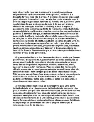 cuja observação rigorosa e necessária e cuja ignorância ou
esquecimento será sempre fatal. Numa palavra, a ciência é a
bússola da vida; mas não é a vida. A ciência é imutável, impessoal,
geral, abstrata, insensível, como as leis das quais ela nada mais é
do que a reprodução ideal, refletida ou mental, isto é, cerebral (para
nos lembrar de que a ciência nada mais é do que um produto
material de um órgão material, o cérebro). A vida é fugidia e
passageira, mas também palpitante de realidade e individualidade,
de sensibilidade, sofrimentos, alegrias, aspirações, necessidades e
paixões. É somente ela que, espontaneamente, cria as coisas e os
seres reais. A ciência nada cria, ela constata e reconhece somente
as criações da vida. E todas as vezes que os homens de ciência,
saindo de seu mundo abstrato, envolvem-se com a criação viva, no
mundo real, tudo o que eles propõem ou tudo o que eles criam é
pobre, ridiculamente abstrato, privado de sangue e vida, natimorto,
igual ao homunculus criado por Wagner, o discípulo pedante do
imortal Dr. Fausto. Disso resulta que a ciência tem por missão única
iluminar a vida, e não governá-la.

   O governo da ciência e dos homens de ciência, ainda que fossem
positivistas, discípulos de Auguste Comte, ou ainda discípulos da
escola doutrinária do comunismo alemão, não poderia ser outra
coisa senão um governo impotente, ridículo, desumano, cruel,
opressivo, explorador, malfazejo. Pode-se dizer dos homens de
ciência, como tais, o que digo dos teólogos e metafísicos: eles não
têm nem sentido, nem coração para os seres individuais e vivos.
Não se pode sequer fazer-lhes uma censura, pois é a conseqüência
natural de sua profissão. Enquanto homens de ciência, eles só
podem se interessar pelas generalidades, pelas leis absolutas, e
não a levar em conta outra coisa.

  A individualidade real e viva só é perceptível para uma outra
individualidade viva, não para uma individualidade pensante, não
para o homem que por uma série de abstrações põe-se fora e acima
do contato imediato da vida; ela pode existir para eles somente
como um exemplar mais ou menos perfeito da espécie, isto é, uma
abstração determinada. Se é um coelho, por exemplo, quanto mais
bonito for o espécimen, mais o cientista o dissecará com felicidade,
na esperança de poder fazer sair desta própria destruição a
natureza geral, a lei da espécie.
 