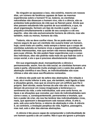 Se ninguém se opusesse a isso, não existiria, mesmo em nossos
dias, um número de fanáticos capazes de fazer as mesmas
experiências sobre o homem? E se, todavia, os cientistas
naturalistas não dissecam o homem vivo, não é a ciência, são os
protestos todo-poderosos da vida que os fizeram parar. Ainda que
eles passem estudando três quartos de sua existência, e que, na
atual organização, formem um tipo de mundo à parte - o que
prejudica simultaneamente a saúde de seu coração e a de seu
espírito - eles não são exclusivamente homens da ciência, mas são
também, mais ou menos, homens da vida.

   Todavia, não se deve confiar nisso. Se se pode estar mais ou
menos seguro de que um cientista não ousaria tratar um homem,
hoje, como trata um coelho, resta sempre a temer que o corpo de
cientistas submeta os homens vivos a experiências científicas, sem
dúvida interessantes, mas que seriam não menos desagradáveis
para suas vítimas. Se não podem fazer experiências com o corpo
dos indivíduos, eles não pedirão nada mais do que fazê-las com o
corpo social, e eis o que é precioso absolutamente impedir.

   Em sua organização atual, monopolizando a ciência e
permanecendo, assim, fora da vida social, os cientistas formam uma
casta à parte, oferecendo muita analogia com a casta dos padres. A
abstração científica é seu Deus, as individualidades são suas
vítimas e eles são seus sacrificadores nomeados.

   A ciência não pode sair da esfera das abstrações. Em relação a
isso, ela é muito inferior à arte, que, ela também, está ligada a tipos
e situações gerais, mas que os encarna por um artifício que lhe é
próprio. Sem dúvida, essas formas da arte não são a vida, mas não
deixam de provocar em nossa imaginação a lembrança e o
sentimento da vida; a arte individualiza, sob uma certa forma, os
tipos e as situações que concebe; por meio de individualidades sem
carne e osso, e, consequentemente, permanentes e imortais, que
tem o poder de criar, ela nos faz lembrar das individualidades vivas,
reais, que aparecem e desaparecem sob nossos olhos. A arte é,
pois, sob uma certa forma, o retorno da abstração à vida. A ciência
é, ao contrário, a imolação perpétua da vida, fugitiva, passageira,
mas real, sob o altar das eternas abstrações.

  A ciência é tão pouco capaz de compreender a individualidade de
um homem quanto a de um coelho. Não é que ela ignore o princípio
 