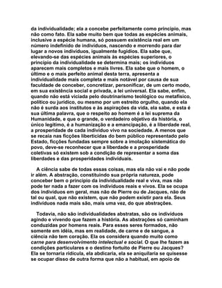 da individualidade; ela a concebe perfeitamente como principio, mas
não como fato. Ela sabe muito bem que todas as espécies animais,
inclusive a espécie humana, só possuem existência real em um
número indefinido de indivíduos, nascendo e morrendo para dar
lugar a novos indivíduos, igualmente fugidios. Ela sabe que,
elevando-se das espécies animais às espécies superiores, o
princípio da individualidade se determina mais; os indivíduos
aparecem mais completos e mais livres. Ela sabe que o homem, o
último e o mais perfeito animal desta terra, apresenta a
individualidade mais completa e mais notável por causa de sua
faculdade de conceber, concretizar, personificar, de um certo modo,
em sua existência social e privada, a lei universal. Ela sabe, enfim,
quando não está viciada pelo doutrinarismo teológico ou metafísico,
político ou jurídico, ou mesmo por um estreito orgulho, quando ela
não é surda aos institutos e às aspirações da vida, ela sabe, e esta é
sua última palavra, que o respeito ao homem é a lei suprema da
Humanidade, e que o grande, o verdadeiro objetivo da história, o
único legítimo, é a humanização e a emancipação, é a liberdade real,
a prosperidade de cada indivíduo vivo na sociedade. A menos que
se recaia nas ficções liberticidas do bem público representado pelo
Estado, ficções fundadas sempre sobre a imolação sistemática do
povo, deve-se reconhecer que a liberdade e a prosperidade
coletivas só existem sob a condição de representar a soma das
liberdades e das prosperidades individuais.

   A ciência sabe de todas essas coisas, mas ela não vai e não pode
ir além. A abstração, constituindo sua própria natureza, pode
conceber bem o princípio da individualidade real e viva, mas não
pode ter nada a fazer com os indivíduos reais e vivos. Ela se ocupa
dos indivíduos em geral, mas não de Pierre ou de Jacques, não de
tal ou qual, que não existem, que não podem existir para ela. Seus
indivíduos nada mais são, mais uma vez, do que abstrações.

   Todavia, não são individualidades abstratas, são os indivíduos
agindo e vivendo que fazem a história. As abstrações só caminham
conduzidas por homens reais. Para esses seres formados, não
somente em idéia, mas em realidade, de carne e de sangue, a
ciência não tem coração. Ela os considera quando muito como
carne para desenvolvimento intelectual e social. O que lhe fazem as
condições particulares e o destino fortuito de Pierre ou Jacques?
Ela se tornaria ridícula, ela abdicaria, ela se aniquilaria se quisesse
se ocupar disso de outra forma que não a habitual, em apoio de
 