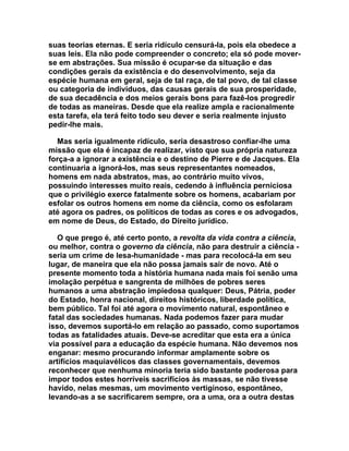 suas teorias eternas. E seria ridículo censurá-la, pois ela obedece a
suas leis. Ela não pode compreender o concreto; ela só pode mover-
se em abstrações. Sua missão é ocupar-se da situação e das
condições gerais da existência e do desenvolvimento, seja da
espécie humana em geral, seja de tal raça, de tal povo, de tal classe
ou categoria de indivíduos, das causas gerais de sua prosperidade,
de sua decadência e dos meios gerais bons para fazê-los progredir
de todas as maneiras. Desde que ela realize ampla e racionalmente
esta tarefa, ela terá feito todo seu dever e seria realmente injusto
pedir-lhe mais.

  Mas seria igualmente ridículo, seria desastroso confiar-lhe uma
missão que ela é incapaz de realizar, visto que sua própria natureza
força-a a ignorar a existência e o destino de Pierre e de Jacques. Ela
continuaria a ignorá-los, mas seus representantes nomeados,
homens em nada abstratos, mas, ao contrário muito vivos,
possuindo interesses muito reais, cedendo à influência perniciosa
que o privilégio exerce fatalmente sobre os homens, acabariam por
esfolar os outros homens em nome da ciência, como os esfolaram
até agora os padres, os políticos de todas as cores e os advogados,
em nome de Deus, do Estado, do Direito jurídico.

   O que prego é, até certo ponto, a revolta da vida contra a ciência,
ou melhor, contra o governo da ciência, não para destruir a ciência -
seria um crime de lesa-humanidade - mas para recolocá-la em seu
lugar, de maneira que ela não possa jamais sair de novo. Até o
presente momento toda a história humana nada mais foi senão uma
imolação perpétua e sangrenta de milhões de pobres seres
humanos a uma abstração impiedosa qualquer: Deus, Pátria, poder
do Estado, honra nacional, direitos históricos, liberdade política,
bem público. Tal foi até agora o movimento natural, espontâneo e
fatal das sociedades humanas. Nada podemos fazer para mudar
isso, devemos suportá-lo em relação ao passado, como suportamos
todas as fatalidades atuais. Deve-se acreditar que esta era a única
via possível para a educação da espécie humana. Não devemos nos
enganar: mesmo procurando informar amplamente sobre os
artifícios maquiavélicos das classes governamentais, devemos
reconhecer que nenhuma minoria teria sido bastante poderosa para
impor todos estes horríveis sacrifícios às massas, se não tivesse
havido, nelas mesmas, um movimento vertiginoso, espontâneo,
levando-as a se sacrificarem sempre, ora a uma, ora a outra destas
 