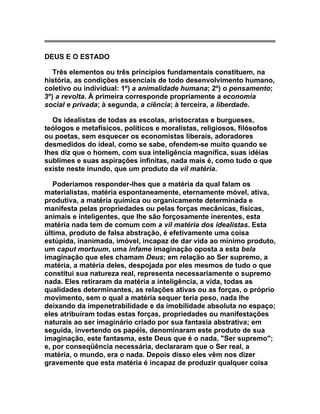 DEUS E O ESTADO

   Três elementos ou três princípios fundamentais constituem, na
história, as condições essenciais de todo desenvolvimento humano,
coletivo ou individual: 1º) a animalidade humana; 2º) o pensamento;
3º) a revolta. À primeira corresponde propriamente a economia
social e privada; à segunda, a ciência; à terceira, a liberdade.

  Os idealistas de todas as escolas, aristocratas e burgueses,
teólogos e metafísicos, políticos e moralistas, religiosos, filósofos
ou poetas, sem esquecer os economistas liberais, adoradores
desmedidos do ideal, como se sabe, ofendem-se muito quando se
lhes diz que o homem, com sua inteligência magnífica, suas idéias
sublimes e suas aspirações infinitas, nada mais é, como tudo o que
existe neste inundo, que um produto da vil matéria.

   Poderíamos responder-lhes que a matéria da qual falam os
materialistas, matéria espontaneamente, eternamente móvel, ativa,
produtiva, a matéria química ou organicamente determinada e
manifesta pelas propriedades ou pelas forças mecânicas, físicas,
animais e inteligentes, que lhe são forçosamente inerentes, esta
matéria nada tem de comum com a vil matéria dos idealistas. Esta
última, produto de falsa abstração, é efetivamente uma coisa
estúpida, inanimada, imóvel, incapaz de dar vida ao mínimo produto,
um caput mortuum, uma infame imaginação oposta a esta bela
imaginação que eles chamam Deus; em relação ao Ser supremo, a
matéria, a matéria deles, despojada por eles mesmos de tudo o que
constitui sua natureza real, representa necessariamente o supremo
nada. Eles retiraram da matéria a inteligência, a vida, todas as
qualidades determinantes, as relações ativas ou as forças, o próprio
movimento, sem o qual a matéria sequer teria peso, nada lhe
deixando da impenetrabilidade e da imobilidade absoluta no espaço;
eles atribuíram todas estas forças, propriedades ou manifestações
naturais ao ser imaginário criado por sua fantasia abstrativa; em
seguida, invertendo os papéis, denominaram este produto de sua
imaginação, este fantasma, este Deus que é o nada, "Ser supremo";
e, por conseqüência necessária, declararam que o Ser real, a
matéria, o mundo, era o nada. Depois disso eles vêm nos dizer
gravemente que esta matéria é incapaz de produzir qualquer coisa
 