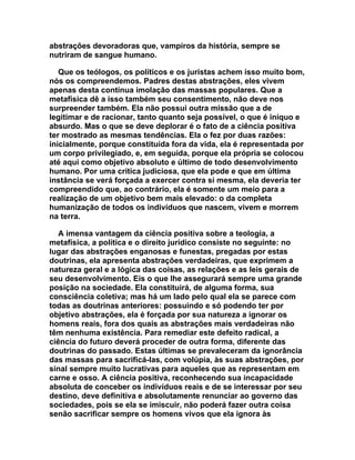 abstrações devoradoras que, vampiros da história, sempre se
nutriram de sangue humano.

   Que os teólogos, os políticos e os juristas achem isso muito bom,
nós os compreendemos. Padres destas abstrações, eles vivem
apenas desta contínua imolação das massas populares. Que a
metafísica dê a isso também seu consentimento, não deve nos
surpreender também. Ela não possui outra missão que a de
legitimar e de racionar, tanto quanto seja possível, o que é iníquo e
absurdo. Mas o que se deve deplorar é o fato de a ciência positiva
ter mostrado as mesmas tendências. Ela o fez por duas razões:
inicialmente, porque constituída fora da vida, ela é representada por
um corpo privilegiado, e, em seguida, porque ela própria se colocou
até aqui como objetivo absoluto e último de todo desenvolvimento
humano. Por uma crítica judiciosa, que ela pode e que em última
instância se verá forçada a exercer contra si mesma, ela deveria ter
compreendido que, ao contrário, ela é somente um meio para a
realização de um objetivo bem mais elevado: o da completa
humanização de todos os indivíduos que nascem, vivem e morrem
na terra.

   A imensa vantagem da ciência positiva sobre a teologia, a
metafísica, a política e o direito jurídico consiste no seguinte: no
lugar das abstrações enganosas e funestas, pregadas por estas
doutrinas, ela apresenta abstrações verdadeiras, que exprimem a
natureza geral e a lógica das coisas, as relações e as leis gerais de
seu desenvolvimento. Eis o que lhe assegurará sempre uma grande
posição na sociedade. Ela constituirá, de alguma forma, sua
consciência coletiva; mas há um lado pelo qual ela se parece com
todas as doutrinas anteriores: possuindo e só podendo ter por
objetivo abstrações, ela é forçada por sua natureza a ignorar os
homens reais, fora dos quais as abstrações mais verdadeiras não
têm nenhuma existência. Para remediar este defeito radical, a
ciência do futuro deverá proceder de outra forma, diferente das
doutrinas do passado. Estas últimas se prevaleceram da ignorância
das massas para sacrificá-las, com volúpia, às suas abstrações, por
sinal sempre muito lucrativas para aqueles que as representam em
carne e osso. A ciência positiva, reconhecendo sua incapacidade
absoluta de conceber os indivíduos reais e de se interessar por seu
destino, deve definitiva e absolutamente renunciar ao governo das
sociedades, pois se ela se imiscuir, não poderá fazer outra coisa
senão sacrificar sempre os homens vivos que ela ignora às
 