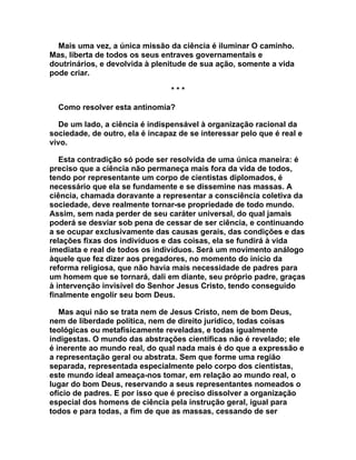 Mais uma vez, a única missão da ciência é iluminar O caminho.
Mas, liberta de todos os seus entraves governamentais e
doutrinários, e devolvida à plenitude de sua ação, somente a vida
pode criar.

                                 ***

  Como resolver esta antinomia?

   De um lado, a ciência é indispensável à organização racional da
sociedade, de outro, ela é incapaz de se interessar pelo que é real e
vivo.

   Esta contradição só pode ser resolvida de uma única maneira: é
preciso que a ciência não permaneça mais fora da vida de todos,
tendo por representante um corpo de cientistas diplomados, é
necessário que ela se fundamente e se dissemine nas massas. A
ciência, chamada doravante a representar a consciência coletiva da
sociedade, deve realmente tornar-se propriedade de todo mundo.
Assim, sem nada perder de seu caráter universal, do qual jamais
poderá se desviar sob pena de cessar de ser ciência, e continuando
a se ocupar exclusivamente das causas gerais, das condições e das
relações fixas dos indivíduos e das coisas, ela se fundirá à vida
imediata e real de todos os indivíduos. Será um movimento análogo
àquele que fez dizer aos pregadores, no momento do início da
reforma religiosa, que não havia mais necessidade de padres para
um homem que se tornará, dali em diante, seu próprio padre, graças
à intervenção invisível do Senhor Jesus Cristo, tendo conseguido
finalmente engolir seu bom Deus.

   Mas aqui não se trata nem de Jesus Cristo, nem de bom Deus,
nem de liberdade política, nem de direito jurídico, todas coisas
teológicas ou metafisicamente reveladas, e todas igualmente
indigestas. O mundo das abstrações científicas não é revelado; ele
é inerente ao mundo real, do qual nada mais é do que a expressão e
a representação geral ou abstrata. Sem que forme uma região
separada, representada especialmente pelo corpo dos cientistas,
este mundo ideal ameaça-nos tomar, em relação ao mundo real, o
lugar do bom Deus, reservando a seus representantes nomeados o
ofício de padres. E por isso que é preciso dissolver a organização
especial dos homens de ciência pela instrução geral, igual para
todos e para todas, a fim de que as massas, cessando de ser
 