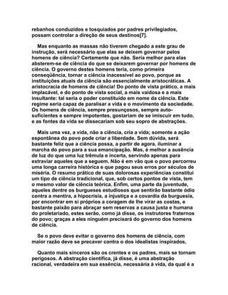 rebanhos conduzidos e tosquiados por padres privilegiados,
possam controlar a direção de seus destinos[7].

   Mas enquanto as massas não tiverem chegado a este grau de
instrução, será necessário que elas se deixem governar pelos
homens de ciência? Certamente que não. Seria melhor para elas
absterem-se de ciência do que se deixarem governar por homens de
ciência. O governo destes homens teria, como primeira
conseqüência, tornar a ciência inacessível ao povo, porque as
instituições atuais da ciência são essencialmente aristocráticas. A
aristocracia de homens de ciência! Do ponto de vista prático, a mais
implacável, e do ponto de vista social, a mais vaidosa e a mais
insultante: tal seria o poder constituído em nome da ciência. Este
regime seria capaz de paralisar a vida e o movimento da sociedade.
Os homens de ciência, sempre presunçosos, sempre auto-
suficientes e sempre impotentes, gostariam de se imiscuir em tudo,
e as fontes da vida se dissecariam sob seu sopro de abstrações.

  Mais uma vez, a vida, não a ciência, cria a vida; somente a ação
espontânea do povo pode criar a liberdade. Sem dúvida, será
bastante feliz que a ciência possa, a partir de agora, iluminar a
marcha do povo para a sua emancipação. Mas, é melhor a ausência
de luz do que uma luz trêmula e incerta, servindo apenas para
extraviar aqueles que a seguem. Não é em vão que o povo percorreu
uma longa carreira histórica e que pagou seus erros por séculos de
miséria. O resumo prático de suas dolorosas experiências constitui
um tipo de ciência tradicional, que, sob certos pontos de vista, tem
o mesmo valor de ciência teórica. Enfim, uma parte da juventude,
aqueles dentre os burgueses estudiosos que sentirão bastante ódio
contra a mentira, a hipocrisia, a injustiça e a covardia da burguesia,
por encontrar em si próprios a coragem de lhe virar as costas, e
bastante paixão para abraçar sem reservas a causa justa e humana
do proletariado, estes serão, como já disse, os instrutores fraternos
do povo; graças a eles ninguém precisará do governo dos homens
de ciência.

 Se o povo deve evitar o governo dos homens de ciência, com
maior razão deve se precaver contra o dos idealistas inspirados.

  Quanto mais sinceros são os crentes e os padres, mais se tornam
perigosos. A abstração científica, já disse, é uma abstração
racional, verdadeira em sua essência, necessária à vida, da qual é a
 