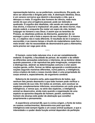 representação teórica, ou se preferirem, consciência. Ela pode, ela
deve ser absorvida e dirigida pela vida. A abstração idealista, Deus,
é um veneno corrosivo que destrói e decompõe a vida, que a
deturpa e a mata. O orgulho dos homens de ciência, nada mais
sendo do que uma arrogância pessoal, pode ser dobrado e
quebrado. O orgulho dos idealistas, não sendo em nada pessoal,
mas divino, é irascível e implacável: ele pode, ele deve morrer, mas
jamais cederá, e enquanto lhe restar um sopro de vida, tentará
subjugar os homens a seu Deus; é assim que os tenentes da
Prússia, os idealistas práticos da Alemanha, gostariam de ver
esmagar o povo sob a bota e espora de seu imperador. E a mesma
lei, e o objetivo não é nada diferente. O resultado da lei é sempre a
escravidão; é ao mesmo tempo o triunfo do materialismo mais feio e
mais brutal: não há necessidade de desmonstrá-lo para a Alemanha;
seria preciso ser cego para vê-lo.

                                 ***

  O homem, como toda natureza viva, é um ser completamente
material. O espírito, a faculdade de pensar, de receber e de refletir
as diferentes sensações exteriores e interiores, de se lembrar delas
quando passaram, e de reproduzi-las pela imaginação, compará-las
e distingui-las, abstrair as determinações comuns e criar assim
noções gerais, enfim, formar as idéias agrupando e combinando as
noções segundo maneiras diferentes, numa palavra, a inteligência,
única criadora de todo o nosso mundo ideal, é uma propriedade do
corpo animal e, especialmente, do organismo cerebral.

   Sabemo-lo de maneira certa, pela experiência de todos, que
nenhum fato jamais desmentiu e que todo homem pode verificar a
cada instante de sua vida. Em todos os animais, sem excetuar as
espécies complementares inferiores, encontramos um certo grau de
inteligência, e vemos que, na série das espécies, a inteligência
animal se desenvolve, ainda mais quando a organização de uma
espécie se aproxima daquela do homem; porém, somente no
homem ela alcança este poder de abstração que constitui
propriamente o pensamento.

   A experiência universal [8], que é a única origem, a fonte de todos
os nossos conhecimentos, demonstra-nos pois que toda
inteligência está sempre ligada a um corpo animal qualquer, e que a
intensidade e o poder desta função animal dependem da perfeição
 
