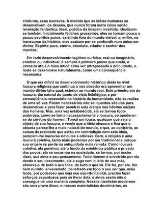 criaturas, seus escravos. À medida que as idéias humanas se
desenvolvem, os deuses, que nunca foram outra coisa senão
revelação fantástica, ideal, poética da imagem invertida, idealizam-
se também. Inicialmente fetiches grosseiros, eles se tornam pouco a
pouco espíritos puros, existindo fora do mundo visível, e, enfim, no
transcurso da história, eles acabam por se confundir num único ser
divino, Espírito puro, eterno, absoluto, criador e senhor dos
mundos.

  Em todo desenvolvimento legítimo ou falso, real ou imaginário,
coletivo ou individual, é sempre o primeiro passo que custa, o
primeiro ato é o mais difícil. Uma vez ultrapassada a dificuldade, o
resto se desenvolve naturalmente, como uma conseqüência
necessária.

   O que era difícil no desenvolvimento histórico desta terrível
loucura religiosa que continua a nos obsedar era apresentar um
mundo divino tal e qual, exterior ao mundo real. Este primeiro ato de
loucura, tão natural do ponto de vista fisiológico, e por
conseqüência necessário na história da humanidade, não se realiza
de uma só vez. Foram necessários não sei quantos séculos para
desenvolver e para fazer penetrar esta crença nos hábitos sociais
dos homens. Mas, uma vez estabelecida, ela se tornou todo-
poderosa, como se torna necessariamente a loucura, ao apoderar-
se do cérebro do homem. Tomai um louco, qualquer que seja o
objeto de sua loucura, e vereis que a idéia obscura e fixa que o
obseda parece-lhe a mais natural do mundo, e que, ao contrário, as
coisas da realidade que estão em contradição com esta idéia,
parecem-lhe loucuras ridículas e odiosas. Bem, a religião e uma
loucura coletiva, tanto mais poderosa por ser tradicional e porque
sua origem se perde na antigüidade mais remota. Como loucura
coletiva, ela penetrou até o fundo da existência pública e privada
dos povos; ela se encarnou na sociedade, se tornou, por assim
dizer, sua alma e seu pensamento. Todo homem é envolvido por ela
desde o seu nascimento; ele a suga com o leite de sua mãe,
absorve-a de tudo o que toca, de tudo o que vê. Ele foi, por ela, tão
bem nutrido, envenenado, penetrado em todo o seu ser que, mais
tarde, por poderoso que seja seu espírito natural, precisa fazer
esforços espantosos para se livrar dela, e ainda assim não o
consegue de uma maneira completa. Nossos idealistas modernos
são uma prova disso, e nossos materialistas doutrinários, os
 