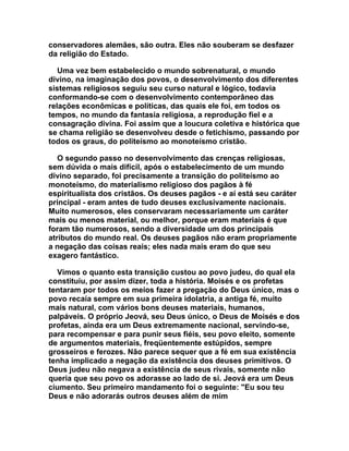 conservadores alemães, são outra. Eles não souberam se desfazer
da religião do Estado.

   Uma vez bem estabelecido o mundo sobrenatural, o mundo
divino, na imaginação dos povos, o desenvolvimento dos diferentes
sistemas religiosos seguiu seu curso natural e lógico, todavia
conformando-se com o desenvolvimento contemporâneo das
relações econômicas e políticas, das quais ele foi, em todos os
tempos, no mundo da fantasia religiosa, a reprodução fiel e a
consagração divina. Foi assim que a loucura coletiva e histórica que
se chama religião se desenvolveu desde o fetichismo, passando por
todos os graus, do politeísmo ao monoteísmo cristão.

   O segundo passo no desenvolvimento das crenças religiosas,
sem dúvida o mais difícil, após o estabelecimento de um mundo
divino separado, foi precisamente a transição do politeísmo ao
monoteísmo, do materialismo religioso dos pagãos à fé
espiritualista dos cristãos. Os deuses pagãos - e aí está seu caráter
principal - eram antes de tudo deuses exclusivamente nacionais.
Muito numerosos, eles conservaram necessariamente um caráter
mais ou menos material, ou melhor, porque eram materiais é que
foram tão numerosos, sendo a diversidade um dos principais
atributos do mundo real. Os deuses pagãos não eram propriamente
a negação das coisas reais; eles nada mais eram do que seu
exagero fantástico.

  Vimos o quanto esta transição custou ao povo judeu, do qual ela
constituiu, por assim dizer, toda a história. Moisés e os profetas
tentaram por todos os meios fazer a pregação do Deus único, mas o
povo recaía sempre em sua primeira idolatria, a antiga fé, muito
mais natural, com vários bons deuses materiais, humanos,
palpáveis. O próprio Jeová, seu Deus único, o Deus de Moisés e dos
profetas, ainda era um Deus extremamente nacional, servindo-se,
para recompensar e para punir seus fiéis, seu povo eleito, somente
de argumentos materiais, freqüentemente estúpidos, sempre
grosseiros e ferozes. Não parece sequer que a fé em sua existência
tenha implicado a negação da existência dos deuses primitivos. O
Deus judeu não negava a existência de seus rivais, somente não
queria que seu povo os adorasse ao lado de si. Jeová era um Deus
ciumento. Seu primeiro mandamento foi o seguinte: "Eu sou teu
Deus e não adorarás outros deuses além de mim
 