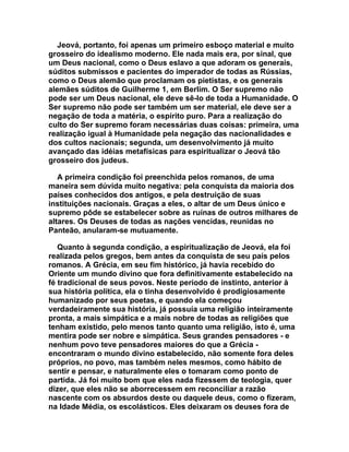 Jeová, portanto, foi apenas um primeiro esboço material e muito
grosseiro do idealismo moderno. Ele nada mais era, por sinal, que
um Deus nacional, como o Deus eslavo a que adoram os generais,
súditos submissos e pacientes do imperador de todas as Rússias,
como o Deus alemão que proclamam os pietistas, e os generais
alemães súditos de Guilherme 1, em Berlim. O Ser supremo não
pode ser um Deus nacional, ele deve sê-lo de toda a Humanidade. O
Ser supremo não pode ser também um ser material, ele deve ser a
negação de toda a matéria, o espírito puro. Para a realização do
culto do Ser supremo foram necessárias duas coisas: primeira, uma
realização igual à Humanidade pela negação das nacionalidades e
dos cultos nacionais; segunda, um desenvolvimento já muito
avançado das idéias metafísicas para espiritualizar o Jeová tão
grosseiro dos judeus.

   A primeira condição foi preenchida pelos romanos, de uma
maneira sem dúvida muito negativa: pela conquista da maioria dos
países conhecidos dos antigos, e pela destruição de suas
instituições nacionais. Graças a eles, o altar de um Deus único e
supremo pôde se estabelecer sobre as ruínas de outros milhares de
altares. Os Deuses de todas as nações vencidas, reunidas no
Panteão, anularam-se mutuamente.

   Quanto à segunda condição, a espiritualização de Jeová, ela foi
realizada pelos gregos, bem antes da conquista de seu país pelos
romanos. A Grécia, em seu fim histórico, já havia recebido do
Oriente um mundo divino que fora definitivamente estabelecido na
fé tradicional de seus povos. Neste período de instinto, anterior à
sua história política, ela o tinha desenvolvido é prodigiosamente
humanizado por seus poetas, e quando ela começou
verdadeiramente sua história, já possuía uma religião inteiramente
pronta, a mais simpática e a mais nobre de todas as religiões que
tenham existido, pelo menos tanto quanto uma religião, isto é, uma
mentira pode ser nobre e simpática. Seus grandes pensadores - e
nenhum povo teve pensadores maiores do que a Grécia -
encontraram o mundo divino estabelecido, não somente fora deles
próprios, no povo, mas também neles mesmos, como hábito de
sentir e pensar, e naturalmente eles o tomaram como ponto de
partida. Já foi muito bom que eles nada fizessem de teologia, quer
dizer, que eles não se aborrecessem em reconciliar a razão
nascente com os absurdos deste ou daquele deus, como o fizeram,
na Idade Média, os escolásticos. Eles deixaram os deuses fora de
 