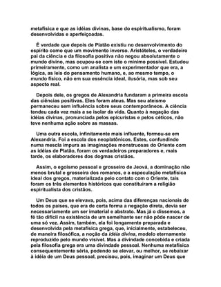 metafísica e que as idéias divinas, base do espiritualismo, foram
desenvolvidas e aperfeiçoadas.

  É verdade que depois de Platão existiu no desenvolvimento do
espírito como que um movimento inverso. Aristóteles, o verdadeiro
pai da ciência e da filosofia positiva não negou absolutamente o
mundo divino, mas ocupou-se com isto o mínimo possível. Estudou
primeiramente, como um analista e um experimentador que era, a
lógica, as leis do pensamento humano, e, ao mesmo tempo, o
mundo físico, não em sua essência ideal, ilusória, mas sob seu
aspecto real.

  Depois dele, os gregos de Alexandria fundaram a primeira escola
das ciências positivas. Eles foram ateus. Mas seu ateísmo
permaneceu sem influência sobre seus contemporâneos. A ciência
tendeu cada vez mais a se isolar da vida. Quanto à negação das
idéias divinas, pronunciada pelos epicuristas e pelos céticos, não
teve nenhuma ação sobre as massas.

   Uma outra escola, infinitamente mais influente, formou-se em
Alexandria. Foi a escola dos neoplatônicos. Estes, confundindo
numa mescla impura as imaginações monstruosas do Oriente com
as idéias de Platão, foram os verdadeiros preparadores e, mais
tarde, os elaboradores dos dogmas cristãos.

  Assim, o egoísmo pessoal e grosseiro de Jeová, a dominação não
menos brutal e grosseira dos romanos, e a especulação metafísica
ideal dos gregos, materializada pelo contato com o Oriente, tais
foram os três elementos históricos que constituíram a religião
espiritualista dos cristãos.

   Um Deus que se elevava, pois, acima das diferenças nacionais de
todos os países, que era de certa forma a negação direta, devia ser
necessariamente um ser imaterial e abstrato. Mas já o dissemos, a
fé tão difícil na existência de um semelhante ser não pôde nascer de
uma só vez. Assim, também, ela foi longamente preparada e
desenvolvida pela metafísica grega, que, inicialmente, estabeleceu,
de maneira filosófica, a noção da idéia divina, modelo eternamente
reproduzido pelo mundo visível. Mas a divindade concebida e criada
pela filosofia grega era uma divindade pessoal. Nenhuma metafísica
consequentemente séria, podendo se elevar, ou melhor, se rebaixar
à idéia de um Deus pessoal, precisou, pois, imaginar um Deus que
 