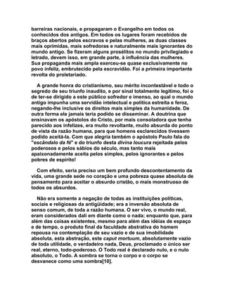 barreiras nacionais, e propagaram o Evangelho em todos os
conhecidos dos antigos. Em todos os lugares foram recebidos de
braços abertos pelos escravos e pelas mulheres, as duas classes
mais oprimidas, mais sofredoras e naturalmente mais ignorantes do
mundo antigo. Se fizeram alguns prosélitos no mundo privilegiado e
letrado, devem isso, em grande parte, à influência das mulheres.
Sua propaganda mais ampla exerceu-se quase exclusivamente no
povo infeliz, embrutecido pela escravidão. Foi a primeira importante
revolta do proletariado.

  A grande honra do cristianismo, seu mérito incontestável e todo o
segredo de seu triunfo inaudito, e por sinal totalmente legítimo, foi o
de ter-se dirigido a este público sofredor e imenso, ao qual o mundo
antigo impunha uma servidão intelectual e política estreita e feroz,
negando-lhe inclusive os direitos mais simples da humanidade. De
outra forma ele jamais teria podido se disseminar. A doutrina que
ensinavam os apóstolos do Cristo, por mais consoladora que tenha
parecido aos infelizes, era muito revoltante, muito absurda do ponto
de vista da razão humana, para que homens esclarecidos tivessem
podido aceitá-la. Com que alegria também o apóstolo Paulo fala do
"escândalo da fé" e do triunfo desta divina loucura rejeitada pelos
poderosos e pelos sábios do século, mas tanto mais
apaixonadamente aceita pelos simples, pelos ignorantes e pelos
pobres de espírito!

  Com efeito, seria preciso um bem profundo descontentamento da
vida, uma grande sede no coração e uma pobreza quase absoluta de
pensamento para aceitar o absurdo cristão, o mais monstruoso de
todos os absurdos.

   Não era somente a negação de todas as instituições políticas,
sociais e religiosas da antigüidade; era a inversão absoluta de
senso comum, de toda a razão humana. O ser vivo, o mundo real,
eram considerados dali em diante como o nada; enquanto que, para
além das coisas existentes, mesmo para além das idéias de espaço
e de tempo, o produto final da faculdade abstrativa do homem
repousa na contemplação de seu vazio e de sua imobilidade
absoluta, esta abstração, este caput mortuum, absolutamente vazio
de toda utilidade, o verdadeiro nada, Deus, proclamado o único ser
real, eterno, todo-poderoso. O Todo real é declarado nulo, e o nulo
absoluto, o Todo. A sombra se torna o corpo e o corpo se
desvanece como uma sombra[10].
 