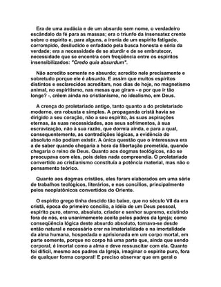 Era de uma audácia e de um absurdo sem nome, o verdadeiro
escândalo da fé para as massas; era o triunfo da insensatez crente
sobre o espírito e, para alguns, a ironia de um espírito fatigado,
corrompido, desiludido e enfadado pela busca honesta e séria da
verdade; era a necessidade de se aturdir e de se embrutecer,
necessidade que se encontra com freqüência entre os espíritos
insensibilizados: "Credo quia absurdum".

  Não acredito somente no absurdo; acredito nele precisamente e
sobretudo porque ele é absurdo. E assim que muitos espíritos
distintos e esclarecidos acreditam, nos dias de hoje, no magnetismo
animal, no espiritismo, nas mesas que giram - e por que ir tão
longe? -, crêem ainda no cristianismo, no idealismo, em Deus.

   A crença do proletariado antigo, tanto quanto a do proletariado
moderno, era robusta e simples. A propaganda cristã havia se
dirigido a seu coração, não a seu espírito, às suas aspirações
eternas, às suas necessidades, aos seus sofrimentos, à sua
escravização, não à sua razão, que dormia ainda, e para a qual,
consequentemente, as contradições lógicas, a evidência do
absoluto não podiam existir. A única questão que o interessava era
a de saber quando chegaria a hora da libertação prometida, quando
chegaria o reino de Deus. Quanto aos dogmas teológicos, não se
preocupava com eles, pois deles nada compreendia. O proletariado
convertido ao cristianismo constituía a potência material, mas não o
pensamento teórico.

  Quanto aos dogmas cristãos, eles foram elaborados em uma série
de trabalhos teológicos, literários, e nos concílios, principalmente
pelos neoplatônicos convertidos do Oriente.

   O espírito grego tinha descido tão baixo, que no século VII da era
cristã, época do primeiro concilio, a idéia de um Deus pessoal,
espírito puro, eterno, absoluto, criador e senhor supremo, existindo
fora de nós, era unanimemente aceita pelos padres da Igreja; como
conseqüência lógica deste absurdo absoluto, tornava-se desde
então natural e necessário crer na imaterialidade e na imortalidade
da alma humana, hospedada e aprisionada em um corpo mortal, em
parte somente, porque no corpo há uma parte que, ainda que sendo
corporal, é imortal como a alma e deve ressuscitar com ela. Quanto
foi difícil, mesmo aos padres da Igreja, imaginar o espírito puro, fora
de qualquer forma corporal! E preciso observar que em geral o
 