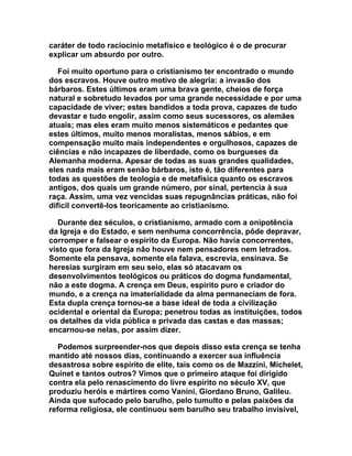 caráter de todo raciocínio metafísico e teológico é o de procurar
explicar um absurdo por outro.

   Foi muito oportuno para o cristianismo ter encontrado o mundo
dos escravos. Houve outro motivo de alegria: a invasão dos
bárbaros. Estes últimos eram uma brava gente, cheios de força
natural e sobretudo levados por uma grande necessidade e por uma
capacidade de viver; estes bandidos a toda prova, capazes de tudo
devastar e tudo engolir, assim como seus sucessores, os alemães
atuais; mas eles eram muito menos sistemáticos e pedantes que
estes últimos, muito menos moralistas, menos sábios, e em
compensação muito mais independentes e orgulhosos, capazes de
ciências e não incapazes de liberdade, como os burgueses da
Alemanha moderna. Apesar de todas as suas grandes qualidades,
eles nada mais eram senão bárbaros, isto é, tão diferentes para
todas as questões de teologia e de metafísica quanto os escravos
antigos, dos quais um grande número, por sinal, pertencia à sua
raça. Assim, uma vez vencidas suas repugnâncias práticas, não foi
difícil convertê-los teoricamente ao cristianismo.

   Durante dez séculos, o cristianismo, armado com a onipotência
da Igreja e do Estado, e sem nenhuma concorrência, pôde depravar,
corromper e falsear o espírito da Europa. Não havia concorrentes,
visto que fora da Igreja não houve nem pensadores nem letrados.
Somente ela pensava, somente ela falava, escrevia, ensinava. Se
heresias surgiram em seu seio, elas só atacavam os
desenvolvimentos teológicos ou práticos do dogma fundamental,
não a este dogma. A crença em Deus, espírito puro e criador do
mundo, e a crença na imaterialidade da alma permaneciam de fora.
Esta dupla crença tornou-se a base ideal de toda a civilização
ocidental e oriental da Europa; penetrou todas as instituições, todos
os detalhes da vida pública e privada das castas e das massas;
encarnou-se nelas, por assim dizer.

   Podemos surpreender-nos que depois disso esta crença se tenha
mantido até nossos dias, continuando a exercer sua influência
desastrosa sobre espírito de elite, tais como os de Mazzini, Michelet,
Quinet e tantos outros? Vimos que o primeiro ataque foi dirigido
contra ela pelo renascimento do livre espírito no século XV, que
produziu heróis e mártires como Vanini, Giordano Bruno, Galileu.
Ainda que sufocado pelo barulho, pelo tumulto e pelas paixões da
reforma religiosa, ele continuou sem barulho seu trabalho invisível,
 