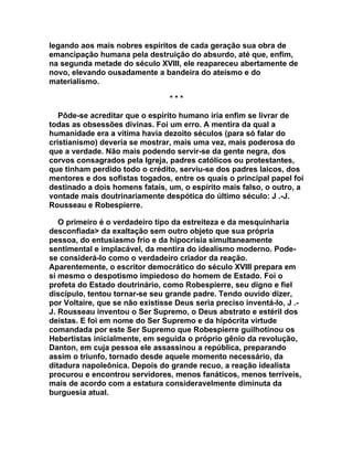 legando aos mais nobres espíritos de cada geração sua obra de
emancipação humana pela destruição do absurdo, até que, enfim,
na segunda metade do século XVIII, ele reapareceu abertamente de
novo, elevando ousadamente a bandeira do ateísmo e do
materialismo.

                                 ***

   Pôde-se acreditar que o espírito humano iria enfim se livrar de
todas as obsessões divinas. Foi um erro. A mentira da qual a
humanidade era a vítima havia dezoito séculos (para só falar do
cristianismo) deveria se mostrar, mais uma vez, mais poderosa do
que a verdade. Não mais podendo servir-se da gente negra, dos
corvos consagrados pela Igreja, padres católicos ou protestantes,
que tinham perdido todo o crédito, serviu-se dos padres laicos, dos
mentores e dos sofistas togados, entre os quais o principal papel foi
destinado a dois homens fatais, um, o espírito mais falso, o outro, a
vontade mais doutrinariamente despótica do último século: J .-J.
Rousseau e Robespierre.

   O primeiro é o verdadeiro tipo da estreiteza e da mesquinharia
desconfiada> da exaltação sem outro objeto que sua própria
pessoa, do entusiasmo frio e da hipocrisia simultaneamente
sentimental e implacável, da mentira do idealismo moderno. Pode-
se considerá-lo como o verdadeiro criador da reação.
Aparentemente, o escritor democrático do século XVIII prepara em
si mesmo o despotismo impiedoso do homem de Estado. Foi o
profeta do Estado doutrinário, como Robespierre, seu digno e fiel
discípulo, tentou tornar-se seu grande padre. Tendo ouvido dizer,
por Voltaire, que se não existisse Deus seria preciso inventá-lo, J .-
J. Rousseau inventou o Ser Supremo, o Deus abstrato e estéril dos
deístas. E foi em nome do Ser Supremo e da hipócrita virtude
comandada por este Ser Supremo que Robespierre guilhotinou os
Hebertistas inicialmente, em seguida o próprio gênio da revolução,
Danton, em cuja pessoa ele assassinou a república, preparando
assim o triunfo, tornado desde aquele momento necessário, da
ditadura napoleônica. Depois do grande recuo, a reação idealista
procurou e encontrou servidores, menos fanáticos, menos terríveis,
mais de acordo com a estatura consideravelmente diminuta da
burguesia atual.
 