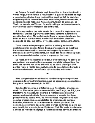 Na França, foram Chateaubriand, Lamartine e - é preciso dizê-lo -
Victor Hugo, o democrata, o republicano, o quase-socialista de hoje,
e depois deles toda a tropa melancólica, sentimental, de espíritos
magros e pálidos que constituíram, sob a direção destes mestres, a
escola romântica moderna. Na Alemanha, foram os Schlegel, os
Tieck, os Novalis, os Werner, foram Schelling e muitos outros mais,
cujos nomes sequer merecem ser lembrados.

  A literatura criada por esta escola foi o reino dos espíritos e dos
fantasmas. Ela não suportava a claridade; somente a penumbra
permitia-lhes viver. Ela também não Suportava o contato brutal das
massas. Era a literatura dos aristocratas delicados, distintos,
aspirando ao céu, sua pátria, e vivendo, apesar dele, sobre a terra.

   Tinha horror e desprezo pela política e pelas questões do
quotidiano; mas quando falava disso, por acaso, ela se mostrava
francamente reacionária, tomava partido pela Igreja contra a
insolência dos livre-pensadores, em favor dos reis contra os povos
e de todos os aristocratas contra o populacho das ruas.

  De resto, como acabamos de dizer, o que dominava na escola do
romantismo era uma indiferença quase completa pela política. No
meio das nuvens nas quais ela vivia só se podia distinguir dois
pontos reais: o rápido desenvolvimento do materialismo burguês e
o desencadeamento desenfreado das vaidades individuais.

                                 ***

  Para compreender esta literatura romântica é preciso procurar
sua razão de ser na transformação que se operou no seio da classe
burguesa, desde a revolução de 1793.

  Desde a Renascença e a Reforma até a Revolução, a burguesia,
senão na Alemanha, pelos menos na Itália, na França, na Suíça, na
Inglaterra, na Holanda, foi o herói e o representante do gênio
revolucionário da história. De seu seio saía a maioria dos livre-
pensadores do século XVIII, os reformadores religiosos dos dois
séculos precedentes e os apóstolos da emancipação humana,
inclusive, desta vez, os da Alemanha do século passado. Ela
sozinha, naturalmente apoiada sobre o braço poderoso do povo que
nela tem fé, fez a revolução de 1789 e de 1793. Ela havia proclamado
a queda da realeza e da Igreja, a fraternidade dos povos, os Direitos
 